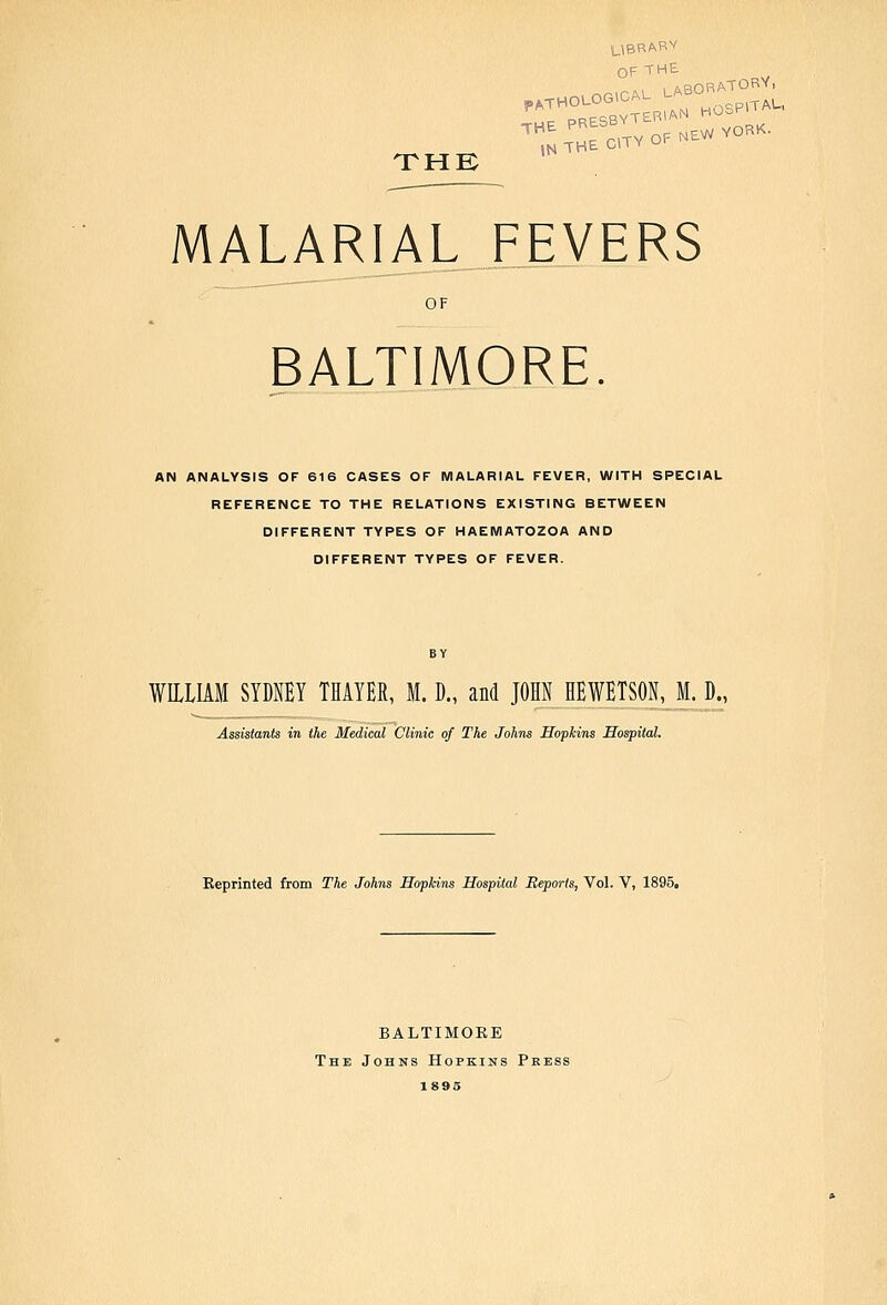 UBRABV OF THE PATHOLOGICAL LA gpiTAL, THE MALARIAL FEVERS OF BALTIMORE. AN ANALYSIS OF 616 CASES OF MALARIAL FEVER, WITH SPECIAL REFERENCE TO THE RELATIONS EXISTING BETWEEN DIFFERENT TYPES OF HAENIATOZOA AND DIFFERENT TYPES OF FEVER. WILLIAM SYDNEY THAYER, M. D., and JOHN_HEWETSON, M. D., Assistants in the Medical Clinic of The Johns Hopkins Hospital. Keprinted from The Johns Hopkins Hospital Reports, Vol. V, 1895, BALTIMORE The Johns Hopkins Pkess 1895