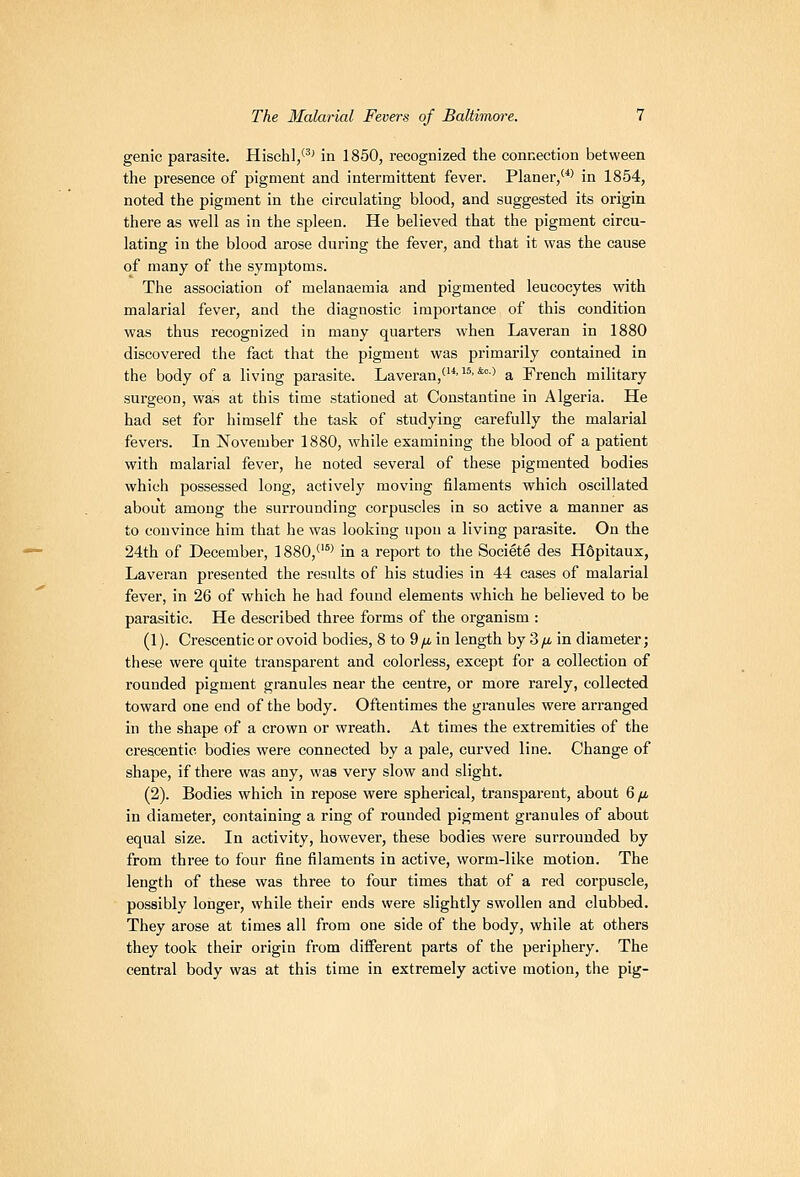 genie parasite. Hischl/^' in 1850, recognized the connection between the presence of pigment and intermittent fever. Planer/*' in 1854, noted the pigment in the circulating blood, and suggested its origin there as well as in the spleen. He believed that the pigment circu- lating in the blood arose during the fever, and that it was the cause of many of the symptoms. The association of melanaemia and pigmented leucocytes with malarial fever, and the diagnostic importance of this condition was thus recognized in many quarters when Laveran in 1880 discovered the fact that the pigment was primarily contained in the body of a living parasite. Laveran,^-^''*°-' a French military surgeon, was at this time stationed at Constantine in Algeria. He had set for himself the task of studying carefully the malarial fevers. In November 1880, while examining the blood of a patient with malarial fever, he noted several of these pigmented bodies which possessed long, actively moving filaments which oscillated about among the surrounding corpuscles in so active a manner as to convince him that he was looking upon a living parasite. On the 24th of December, 1880,^'°' in a report to the Societe des Hdpitaux, Laveran presented the results of his studies in 44 cases of malarial fever, in 26 of which he had found elements which he believed to be parasitic. He described three forms of the organism : (1). Crescentic or ovoid bodies, 8 to 9yu, in length by 3/i in diameter; these were quite transparent and colorless, except for a collection of rounded pigment granules near the centre, or more rarely, collected toward one end of the body. Oftentimes the granules were arranged in the shape of a crown or wreath. At times the extremities of the crescentic bodies were connected by a pale, curved line. Change of shape, if there was any, was very slow and slight. (2). Bodies which in repose were spherical, transparent, about Qfi in diameter, containing a ring of rounded pigment granules of about equal size. In activity, however, these bodies were surrounded by from three to four fine filaments in active, worm-like motion. The length of these was three to four times that of a red corpuscle, possibly longer, while their ends were slightly swollen and clubbed. They arose at times all from one side of the body, while at others they took their origin from diiferent parts of the periphery. The central body was at this time in extremely active motion, the pig-