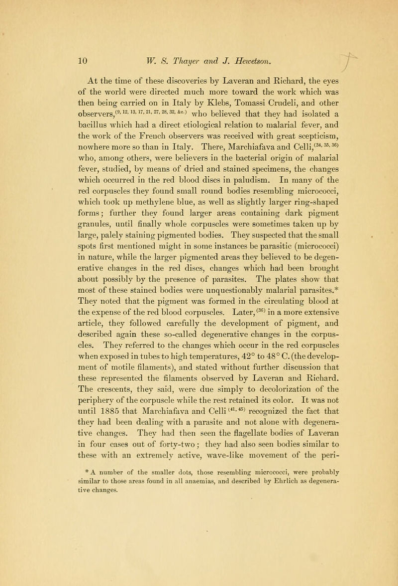 At the time of these discoveries by Laveran and Richard, tlie eyes of the world were directed much more toward the work which was then being carried on in Italy by Klebs, Tomassi Criideli, and other observers/'''2''^-'^'2''-^'^'*°> who believed that they had isolated a bacillus which had a direct etiological relation to malarial fever, and the work of the French observers was received with great scepticism, nowhere more so than in Italy. There, Marchiafava and Celli,'**'^-^' who, among others, were believers in the bacterial origin of malarial fever, studied, by means of dried and stained specimens, the changes which occurred in the I'ed blood discs in paludism. In many of the red corpuscles they found small round bodies resembling micrococci, which took up methylene blue, as well as slightly larger ring-shaped forms; further they found larger areas containing dark pigment granules, until finally whole corpuscles were sometimes taken up by large, palely staining pigmented bodies. They suspected that the small spots first mentioned might in some instances be parasitic (micrococci) in nature, while the larger pigmented areas they believed to be degen- erative changes in the red discs, changes which had been brought about possibly by the presence of parasites. The plates show that most of these stained bodies were unquestionably malarial parasites.* They noted that the pigment was formed in the circulating blood at the expense of the red blood corpuscles. Later,''^' in a more extensive article, they followed carefully the development of pigment, and described again these so-called degenerative changes in the corpus- cles. They referred to the changes which occur in the red corpuscles when exposed in tubes to high temperatures, 42° to 48° C. (the develop- ment of motile filaments), and stated without further discussion that these represented the filaments observed by Laveran and Richard. The crescents, they said, wei'e due simply to decolorization of the periphery of the corpuscle while the rest retained its color. It was not until 1885 that Marchiafava and Celli''^^'recognized the fact that they had been dealing with a parasite and not alone with degenera- tive changes. They had then seen the flagellate bodies of Laveran in four cases out of forty-two; they had also seen bodies similar to these with an extremely active, wave-like movement of the peri- *A number of the smaller dots, those resembling micrococci, were probably similar to those areas found in all anaemias, and described by Ehrlich as degenera- tive changes.