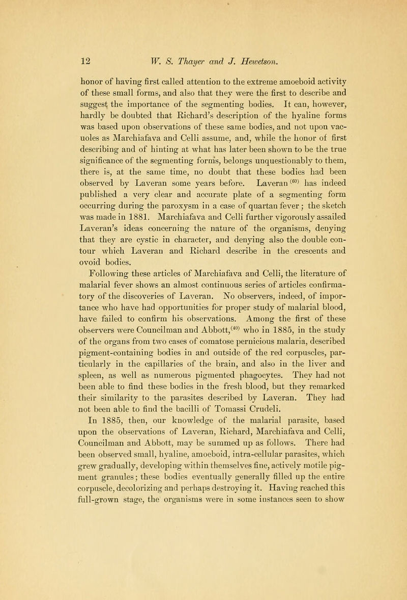 honor of having first called attention to the extreme amoeboid activity of these small forms, and also that tbey were the first to describe and suggest the importance of the segmenting bodies. It can, however, hardly be doubted that Richard's description of the hyaline forms was based upon observations of these same bodies, and not upon vac- uoles as Marchiafava and Celli assume, and, while the honor of first describing and of hinting at what has later been shown to be the true significance of the segmenting form's, belongs unquestionably to them, there is, at the same time, no doubt that these bodies had been observed by Laveran some years before. Laveran *^* has indeed published a very clear and accurate plate of a segmenting form occurring during the paroxysm in a case of quartan fever; the sketch was made in 1881. Marchiafava and Celli further vigorously assailed Laveran's ideas concerning the nature of the organisms, denying that they are cystic in character, and denying also the double con- tour which Laveran and Richard describe in the crescents and ovoid bodies. Following these articles of Marchiafava and Celli, the literature of malarial fever shows an almost continuous series of articles confirma- tory of the discoveries of Laveran. No observers, indeed, of impor- tance who have had opportunities for proper study of malarial blood, have failed to confirm his observations. Among the first of these observers were Councilman and Abbott,'' who in 1885, in the study of the organs from two cases of comatose pernicious malaria, described pigment-containing bodies in and outside of the red corpuscles, par- ticularly in the capillaries of the brain, and also in the liver and spleen, as well as numerous pigmented phagocytes. They had not been able to find these bodies in the fresh blood, but they remarked their similarity to the parasites described by Laveran. They had not been able to find the bacilli of Toraassi Crudeli. In 1885, then, our knowledge of the malarial parasite, based upon the observations of Laveran, Richard, Marchiafava and Celli, Councilman and Abbott, may be summed up as follows. There had been observed small, hyaline, amoeboid, intra-cellular parasites, which grew gradually, developing within themselves fine, actively motile pig- ment granules; these bodies eventually generally filled up the entire corpuscle, decolorizing and perhaps destroying it. Having reached this full-grown stage, the organisms were in some instances seen to show