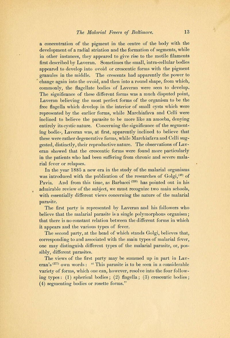 a concentration of the pigment in tlie centi-e of the body with the development of a radial striation and the formation of segments, while in other instances, they appeared to give rise to the motile filaments first described by Laveran. Sometimes the small, intra-celliilar bodies appeared to develop into ovoid or crescentic forms with the pigment granules in the middle. The crescents had apparently the power to ' change again into the ovoid, and then into a I'ound shape, from which, commonly, the flagellate bodies of Laveran were seen to develop. The significance of these different forms was a much disputed point, Laveran believing the most perfect forms of the organism to be the free flagella which develop in the interior of small cysts which were represented by the earlier forms, while Marchiafava and Celli were inclined to believe the parasite to be more like an amoeba, denying entirely its cystic nature. Concerning the significance of the segment- ing bodie-', Laveran was, at first, apparently inclined to believe that these were rather degenerative forms, while Marchiafava and Celli sug- gested, distinctly, their reproductive nature. The observations of Lav- eran showed that the crescentic forms were found more particularly in the patients who had been suffering from chronic and severe mala- rial fever or relapses. In the year 1885 a new era in the study of the malarial organisms was introduced with the publication of the researches of Golgi,*^^' of Pavia. And from this time, as Barbacci '^'' has pointed out in his admirable review of the subject, we must recognize two main schools, with essentially different views concerning the nature of the malarial parasite. The first party is represented by Laveran and his followers who believe that the malarial parasite is a single polymorphous organism; that there is no constant relation between the different forms in which it appears and the various types of fever. The second party, at the head of which stands Golgi, believes that, corresponding to and associated with the main types of malarial fever, one may distinguish different types of the malarial parasite, or, pos- sibly, different parasites. The views of the first party may be summed up in part in Lav- eran's '^'*^^ own words:  This parasite is to be seen in a considerable variety of foi'ms, which one can, however, resolve into the four follow- ing types: (1) spherical bodies; (2) flagella; (3) crescentic bodies; (4) segmenting bodies or rosette forms.