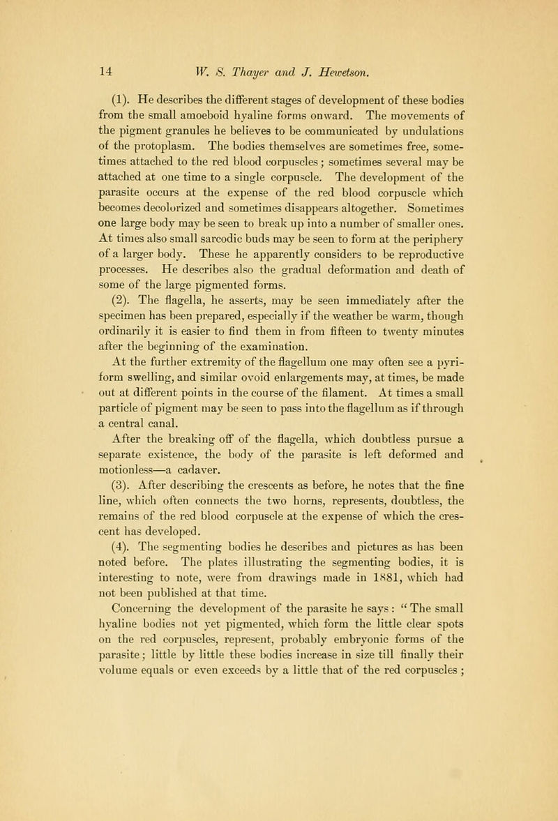 (1). He describes the different stages of development of these bodies from the small amoeboid hyaline forms onward. The movements of the pigment granules he believes to be communicated by undulations of the protoplasm. The bodies themselves are sometimes free, some- times attached to the red blood corpuscles; sometimes several may be attached at one time to a single corpuscle. The development of the parasite occurs at the expense of the red blood corpuscle which becomes decolorized and sometimes disappears altogether. Sometimes one large body may be seen to break up into a number of smaller ones. At times also small sarcodic buds may be seen to form at the periphery of a larger body. These he apparently considers to be reproductive processes. He describes also the gradual deformation and death of some of the large pigmented forms. (2). The flagella, he asserts, may be seen immediately after the specimen has been prepared, especially if the weather be warm, though ordinarily it is easier to iind them in from fifteen to twenty minutes after the beginning of the examination. At the further extremity of the flagellum one may often see a pvri- form swelling, and similar ovoid enlargements may, at times, be made out at different points in the course of the filament. At times a small particle of pigment may be seen to pass into the flagellum as if through a central canal. After the breaking off of the flagella, which doubtless pursue a separate existence, the body of the parasite is left deformed and motionless—a cadaver. (3). After describing the crescents as before, he notes that the fine line, which often connects the two horns, represents, doubtless, the remains of the red blood corpuscle at the expense of which the cres- cent has developed. (4). The segmenting bodies he describes and pictures as has been noted before. The plates illustrating the segmenting bodies, it is interesting to note, were from drawings made in ISSl, which had not been published at that time. Concerning the develo])ment of the parasite he says :  The small hyaline bodies not yet pigmented, which form the little clear spots on the red corpuscles, represent, probably embryonic forms of the parasite; little by little these bodies increase in size till finally their volume equals or even exceeds by a little that of the red corpuscles ;