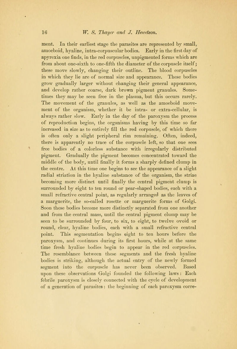 ment. In their earliest stage the parasites are represented by small, amoeboid, hyaline, intra-corpusciilar bodies. Early in the first day of apyrexia one finds, iu the red corpuscles, unpigmented forms which are from about one-sixth to one-fifth the diameter of the corpuscle itself; these move slowly, changing their outline. The blood corpuscles in which they lie are of normal size and appearance. These bodies grow gradually larger without changing their general appearance, and develop rather coarse, dark brown pigment granules. Some- times they may be seen free in the plasma, but this occurs rarely. The movement of the granules, as well as the amoeboid move- ment of the organism, whether it be intra- or extra-cellular, is always rather slow. Early in the day of the paroxysm the process of reproduction begins, the organisms having by this time so far increased in size as to entii'ely fill the red corpuscle, of which there is often only a slight peripheral rim remaining. Often, indeed, there is apparently no trace of the corpuscle left, so that one sees free bodies of a colorless substance with irregularly distributed pigment. Gradually the pigment becomes concentrated toward the middle of the body, until finally it forms a sharply defined clump in the centre. At this time one begins to see the appearance of a slight radial striation in the hyaline substance of the organism, the striae becoming more distinct until finally the central pigment clump is surrounded by eight to ten round or pear-shaped bodies, each with a small refractive central point, as regularly arranged as the leaves of a marguerite, the so-called rosette or marguerite forms of Golgi. Soon these bodies become more distinctly separated from one another and from the central mass, until the central pigment clump may be seen to be surrounded by four, to six, to eight, to twelve ovoid or round, clear, hyaline bodies, each with a small refractive central point. This segmentation begins eight to ten hours before the paroxysm, and continues during its first hours, while at the same time fresh hyaline bodies begin to apj^ear in the red corpuscles. The resemblance between these segments and the fresh hyaline bodies is striking, although the actual entry of the newly formed segment into the corpuscle has never been observed. Based upon these observations Golgi founded the following laws: Each febrile })aroxysm is closely connected with the cycle of development of a generation of parasites: the beginning of each paroxysm corre-