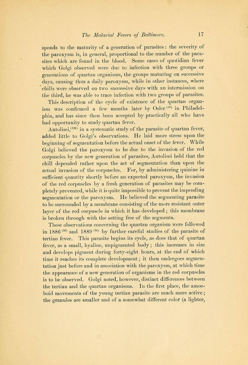 sponds to the maturity of a generation of parasites: the severity of the paroxysm is, in general, proportional to the number of the para- sites which are found in the blood. Some cases of quotidian fever which Golgi observed were due to infection with three groups or generations of quartan organisms, the groups maturing on successive days, causing thus a daily paroxysm, while in other instances, where chills were observed on two successive days with an intermission ou the third, he was able to trace infection with two groups of parasites. This description of the cycle of existence of the quartan organ- ism was confirmed a few months later by Osier <^^^ in Philadel- phia, and has since then been accepted by practically all who have had opportunity to study quartan fever. Antolisei,^' in a systematic study of the parasite of quartan fever, added little to Golgi's observations. He laid more stress upon the beginning of segmentation before the actual onset of the fever. While Golgi believed the paroxysm to be due to the invasion of the red corpuscles by the new generation of parasites, Antolisei held that the chill depended rather upon the act of segmentation than upon the actual invasion of the corpuscles. For, by administering quinine in sufficient quantity shortly before an expected paroxysm, the invasion of the red cor[)Uscles by a fresh generation of parasites may be com- pletely prevented, while it is quite impossible to prevent the impending segmentation or the paroxysm. He believed the segmenting parasite to be surrounded by a membrane consisting of the more resistant outer layer of the red corpuscle in which it has developed; this membrane is broken through with the setting free of the segments. These observations concerning the quartan organism were followed in 1886°^ and 1889'^^*> by further careful studies of the parasite of tertian fever. This parasite begins its cycle, as does that of quartan fever, as a small, hyaline, unpigmented body; this increases in size and develops pigment during forty-eight hours, at the end of which time it reaches its complete development; it then undergoes segmen- tation just before and in association with the paroxysm, at which time the appearance of a new generation of organisms in the red corpuscles is to be observed. Golgi noted, however, distinct differences between the tertian and the quartan organisms. In the first place, the amoe- boid movements of the young tertian parasite are much more active; the granules are smaller and of a somewhat diffei-ent color (a lighter,