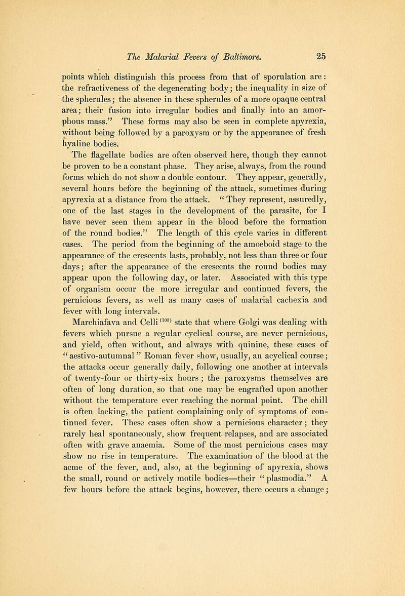 points which distinguish this process from that of sporulation are: the refractiveness of the degenerating body; the inequality in size of the spherules; the absence in these spherules of a more opaque central area; their fusion into irregular bodies and finally into an amor- phous mass. These forms may also be seen in complete apyrexia, without being followed by a paroxysm or by the appearance of fresh hyaline bodies. The flagellate bodies are often observed here, though they cannot be proven to be a constant phase. They arise, always, from the round forms which do not show a double contour. They appear, generally, several hours before the beginning of the attack, sometimes during apyrexia at a distance from the attack.  They represent, assuredly, one of the last stages in the development of the parasite, for I have never seen them appear in the blood before the formation of the round bodies. The length of this cycle varies in different cases. The period from the beginning of the amoeboid stage to the appearance of the crescents lasts, probably, not less than three or four days; after the appearance of the crescents the round bodies may appear upon the following day, or later. Associated with this type of organism occur the more irregular and continued fevers, the pernicious fevers, as well as many cases of malarial cachexia and fever with long intervals. Marchiafava and Celli''' state that where Golgi was dealing with fevers which pursue a regular cyclical course, are never pernicious, and yield, often without, and always with quinine, these cases of aestivo-autumnal Roman fever show, usually, an acyclical course; the attacks occur generally daily, following one another at intervals of twenty-four or thirty-six hours ; the paroxysms themselves are often of long duration, so that one may be engrafted upon another without the temperature ever reaching the normal point. The chill is often lacking, the patient complaining only of symptoms of con- tinued fever. These cases often show a pernicious character; they rarely heal spontaneously, show frequent relapses, and are associated often with grave anaemia. Some of the most pernicious cases may show no rise in temperature. The examination of the blood at the acme of the fever, and, also, at the beginning of apyrexia, shows the small, round or actively motile bodies—their  plasmodia. A few hours before the attack begins, however, there occurs a change;