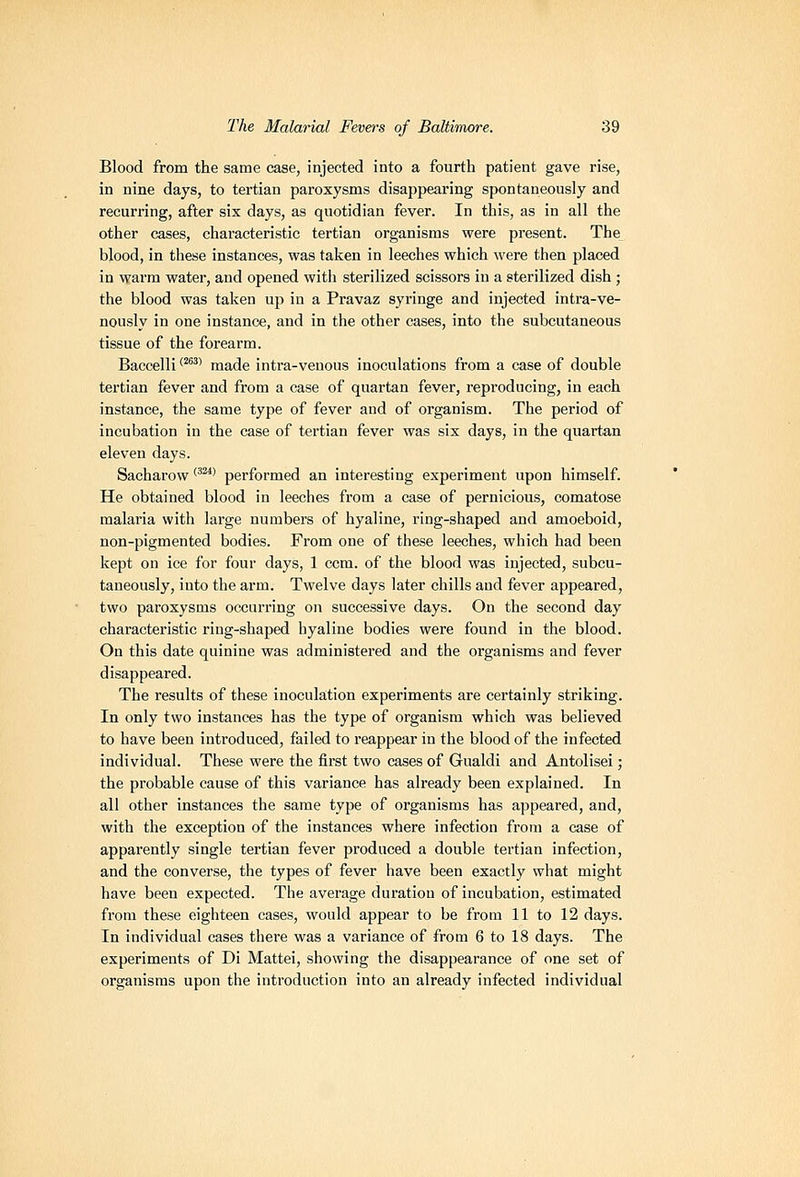 Blood from the same case, injected into a fourth patient gave rise, in nine days, to tertian paroxysms disappearing spontaneously and recurring, after six days, as quotidian fever. In this, as in all the other cases, characteristic tertian organisms were present. The blood, in these instances, was taken in leeches which were then placed in warm water, and opened with sterilized scissors iu a sterilized dish ; the blood was taken uji in a Pravaz syringe and injected intra-ve- nously in one instance, and in the other cases, into the subcutaneous tissue of the forearm. Baccelli '^^'' made intra-venous inoculations from a case of double tertian fever and from a case of quartan fever, reproducing, in each instance, the same type of fever and of organism. The period of incubation in the case of tertian fever was six days, in the quartan eleven days. Sacharow ''^* performed an interesting experiment upon himself. He obtained blood in leeches from a case of pernicious, comatose malaria with large numbers of hyaline, ring-shaped and amoeboid, non-pigmented bodies. From one of these leeches, which had been kept on ice for four days, 1 ccm. of the blood was injected, subcu- taneously, into the arm. Twelve days later chills and fever appeared, two paroxysms occurring on successive days. On the second day characteristic ring-shaped hyaline bodies were found in the blood. On this date quinine was administered and the organisms and fever disappeared. The results of these inoculation experiments are certainly striking. In only two instances has the type of organism which was believed to have been introduced, failed to reappear in the blood of the infected individual. These were the first two cases of Gualdi and Antolisei; the probable cause of this variance has already been explained. In all other instances the same type of organisms has appeared, and, with the exception of the instances where infection from a case of apparently single tertian fever produced a double tertian infection, and the converse, the types of fever have been exactly what might have been expected. The average duration of incubation, estimated from these eighteen cases, would appear to be from 11 to 12 days. In individual cases there was a variance of from 6 to 18 days. The experiments of Di Mattel, showing the disappearance of one set of organisms upon the introduction into an already infected individual