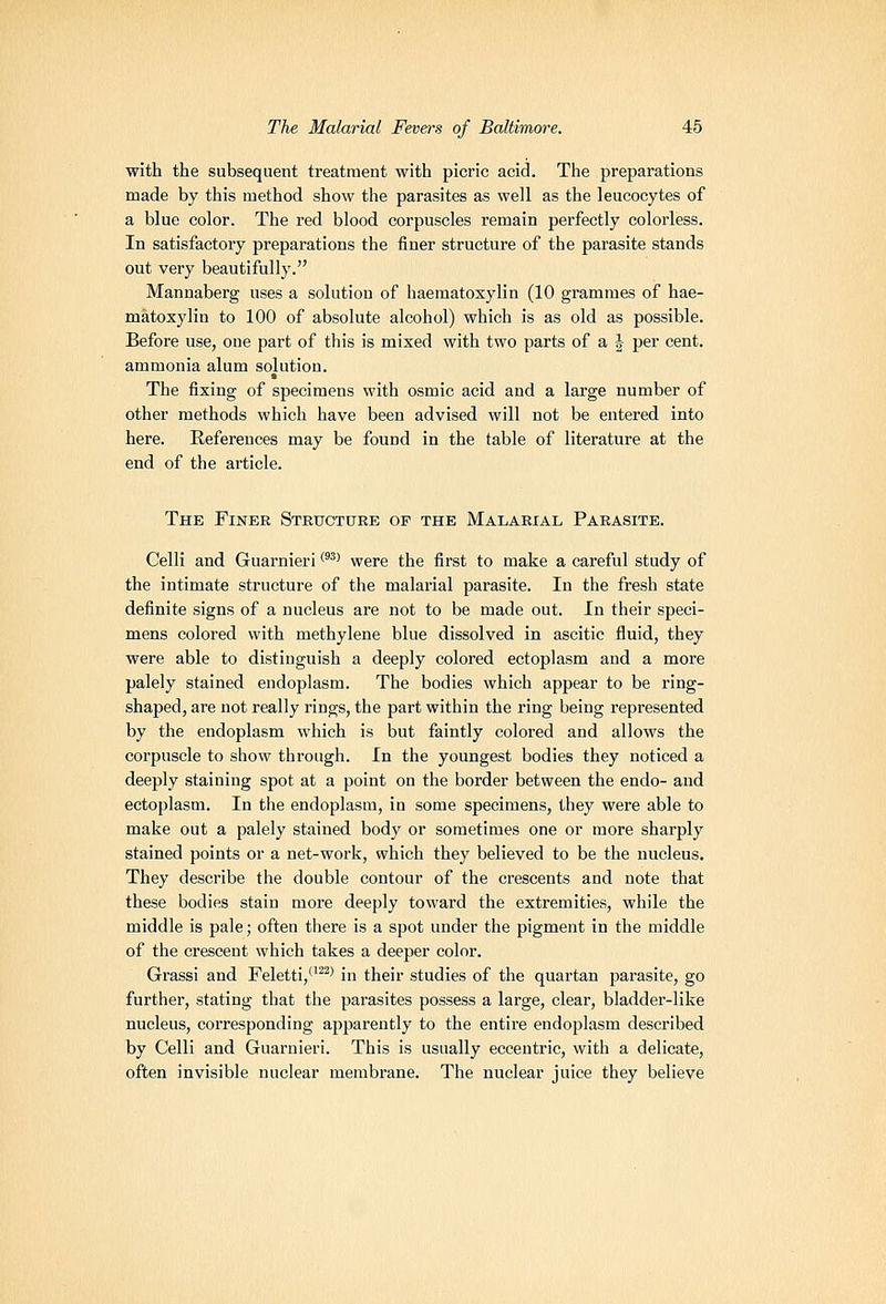 with the subsequent treatment with picric acid. The preparations made by this method show the parasites as well as the leucocytes of a blue color. The red blood corpuscles remain perfectly colorless. In satisfactory preparations the finer structure of the parasite stands out very beautifully. Mannaberg uses a solutiou of haematoxylin (10 grammes of hae- matoxylin to 100 of absolute alcohol) which is as old as possible. Before use, one part of this is mixed with two parts of a J per cent, ammonia alum solution. The iixing of specimens with osmic acid and a large number of other methods which have been advised will not be entered into here. References may be found in the table of literature at the end of the article. The Finer Structure op the Malarial Parasite. Celli and Guarnieri ''^^ were the first to make a careful study of the intimate structure of the malarial parasite. In the fresh state definite signs of a nucleus are not to be made out. In their speci- mens colored with methylene blue dissolved in ascitic fluid, they were able to distinguish a deeply colored ectoplasm and a more palely stained endoplasm. The bodies which appear to be ring- shaped, are not really rings, the part within the ring being represented by the endoplasm which is but faintly colored and allows the corpuscle to show through. In the youngest bodies they noticed a deeply staining spot at a point on the border between the endo- and ectoplasm. In the endoplasm, in some specimens, they were able to make out a palely stained body or sometimes one or more sharply stained points or a net-work, which they believed to be the nucleus. They describe the double contour of the crescents and note that these bodies stain more deeply toward the extremities, while the middle is pale; often there is a spot under the pigment in the middle of the crescent which takes a deeper color. Grassi and Feletti,''^^' in their studies of the quartan parasite, go further, stating that the parasites possess a large, clear, bladder-like nucleus, corresponding apparently to the entire endoplasm described by Celli and Guarnieri. This is usually eccentric, with a delicate, often invisible nuclear membrane. The nuclear juice they believe