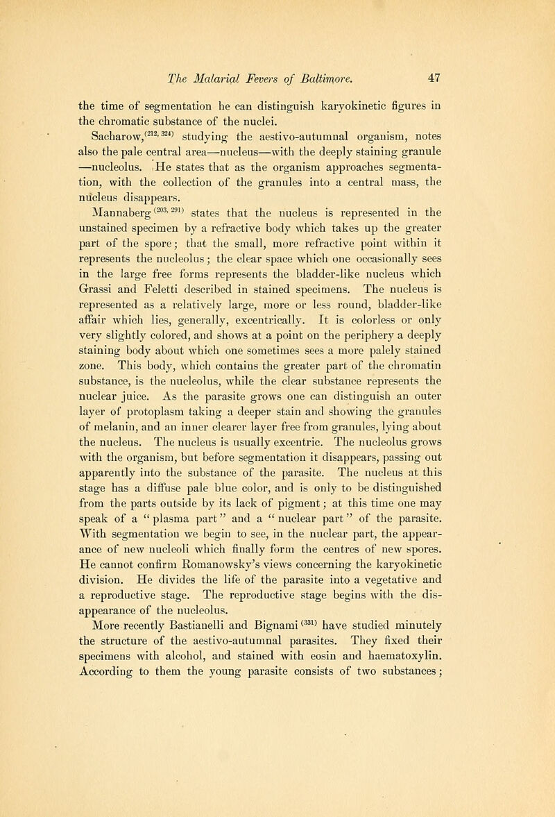 the time of segmentation he can distinguish karyokinetic figures in the chromatic substance of the nuclei. Sacharow/^^^'^^' studying the aestivo-autumnal organism, notes also the pale central area—nucleus—with the deeply staining granule —nucleolus. He states that as the organism approaches segmenta- tion, with the collection of the granules into a central mass, the nucleus disappears. Mannaberg'^^^ ^^'> states that the nucleus is represented in the unstained specimen by a refractive body which takes up the greater part of the spore; that the small, more refractive point within it represents the nucleolus; the clear space which one occasionally sees in the large free forms represents the bladder-like nucleus which Grassi and Feletti described in stained specimens. The nucleus is represented as a relatively large, more or less round, bladder-like affair which lies, generally, excentrically. It is colorless or only very slightly colored, and shows at a point on the periphery a deeply staining body about which one sometimes sees a more palely stained zone. This body, which contains the greater part of the chromatin substance, is the nucleolus, while the clear substance represents the nuclear juice. As the parasite grows one can distinguish an outer layer of protoplasm taking a deeper stain and showing the granules of melanin, and an inner clearer layer free from granules, lying about the nucleus. The nucleus is usually excentric. The nucleolus grows with the organism, but before segmentation it disappears, passing out apparently into the substance of the parasite. The nucleus at this stage has a diffuse pale blue color, and is only to be distinguished fi'om the parts outside by its lack of pigment; at this time one may speak of a  plasma part and a  nuclear part of the parasite. With segmentation we begin to see, in the nuclear part, the appear- ance of new nucleoli which finally form the centres of new spores. He cannot confirm Romanowsky's views concerning the karyokinetic division. He divides the life of the parasite into a vegetative and a reproductive stage. The reproductive stage begins with the dis- appearance of the nucleolus. More recently Bastianelli and Bignami''''' have studied minutely the structure of the aestivo-autumnal parasites. They fixed their specimens with alcohol, and stained with eosin and haematoxylin. According to them the young parasite consists of two substances;