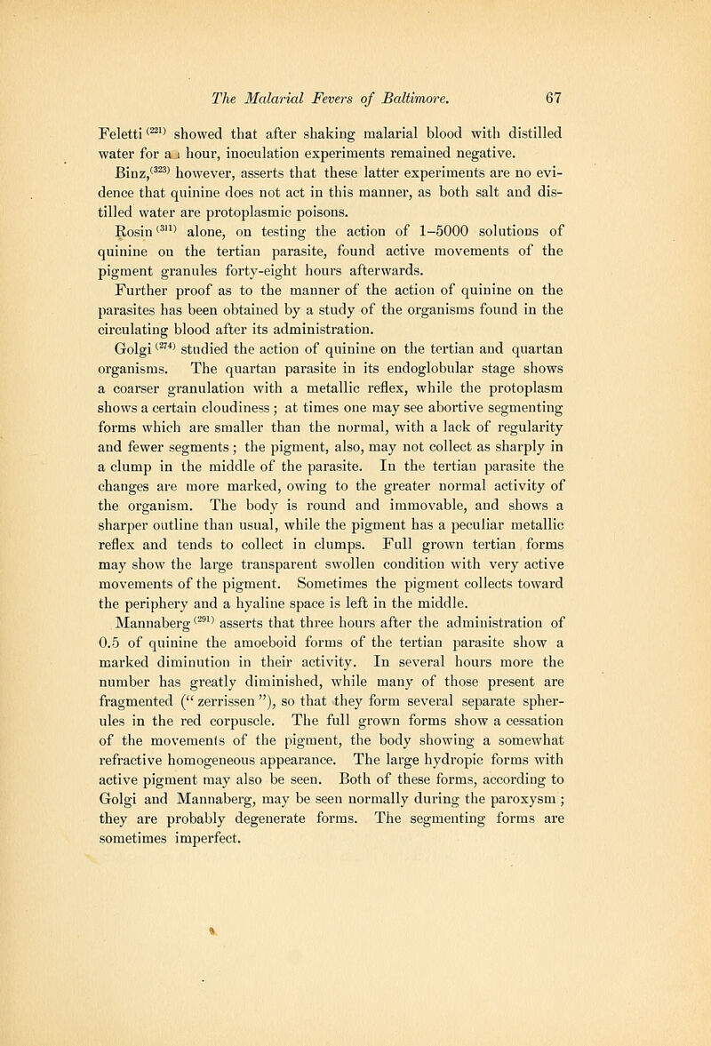 Feletti <^'' showed that after shaking malarial blood with distilled water for a i hour, inoculation experiments remained negative. Binz/'^^> however, asserts that these latter experiments are no evi- dence that quinine does not act in this manner, as both salt and dis- tilled water are protoplasmic poisons. Rosin '^' alone, on testing the action of 1-5000 solutions of quinine on the tertian parasite, found active movements of the pigment granules forty-eight hours afterwards. Further proof as to the manner of the action of quinine on the parasites has been obtained by a study of the organisms found in the circulating blood after its administration. Golgi ^^^ studied the action of quinine on the tertian and quartan organisms. The quartan parasite in its endoglobular stage shows a coarser granulation with a metallic reflex, while the protoplasm shows a certain cloudiness ; at times one may see abortive segmenting forms which are smaller than the normal, with a lack of regularity and fewer segments; the pigment, also, may not collect as sharply in a clump in the middle of the parasite. In the tertian parasite the changes are more marked, owing to the greater normal activity of the organism. The body is round and immovable, and shows a sharper outline than usual, while the pigment has a peculiar metallic reflex and tends to collect in clumps. Full grown tertian forms may show the large transparent swollen condition with very active movements of the pigment. Sometimes the pigment collects toward the periphery and a hyaline space is left in the middle. Mannaberg ^^^^^ asserts that three hours after the administration of 0.5 of quinine the amoeboid forms of the tertian pai'asite show a marked diminution in their activity. In several hours more the number has greatly diminished, while many of those present are fragmented ( zerrissen ), so that they form several separate spher- ules in the red corpuscle. The full grown forms show a cessation of the movements of the pigment, the body showing a somewhat refractive homogeneous appearance. The large hydropic forms with active pigment may also be seen. Both of these forms, according to Golgi and Mannaberg, may be seen normally during the paroxysm ; they are probably degenerate forms. The segmenting forms are sometimes imperfect.