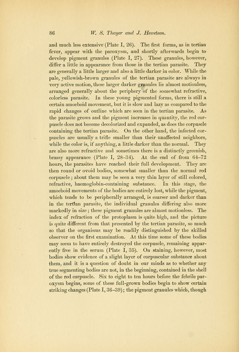 and much less extensive (Plate I, 26). The first forms, as in tertian fever, appear with the paroxysm, and shortly afterwards begin to develop pigment granules (Plate I, 27). These granules, however, differ a little in appearance from those in the tertian parasite. They are generally a little larger and also a little darker in color. While the pale, yellowish-brown granules of the tertian parasite are always in very active motion, these larger darker granules lie almost motionless, arranged generally about the perijjhery of the somewhat refractive, colorless parasite. In these young pigmented forms, there is still a certain amoeboid movement, but it is slow and lazy as compared to the rapid changes of outline which are seen in the tertian parasite. As the parasite grows and the pigment increases in quantity, the red cor- puscle does not become decolorized and expanded, as does the corpuscle containing the tertian parasite. Ou the other hand, the infected cor- puscles are usually a trifle smaller than their unaffected neighbors, while the color is, if anything, a little darker than the normal. They are also more refractive and sometimes there is a distinctly greenish, brassy appearance (Plate I, 28-34). At the end of from 64-72 hours, the parasites have reached their full development. They are then round or ovoid bodies, somewhat smaller than the normal red corpuscle; about them may be seen a very thin layer of still colored, refractive, haemoglobin-containing substance. In this stage, the amoeboid movements of the bodies are entirely lost, while the pigment, which tends to be peripherally arranged, is coarser and darker than in the terdan parasite, the individual granules differing also more markedly in size ; these pigment granules are almost motionless. The index of refraction of the protoplasm is quite high, and the picture is quite different from that presented by the tertian parasite, so much so that the organisms may be readily distinguished by the skilled observer on the first examination. At this time some of these bodies may seem to have entirely destroyed the corpuscle, remaining appar- ently free in the serum (Plate I, 35). Ou staining, however, most bodies show evidence of a slight layer of corpuscular substance about them, and it is a question of doubt in our minds as to whether any true segmenting bodies are not, in the beginning, contained in the shell of the red corpuscle. Six to eight to ten hours before the febrile par- oxysm begins, some of these full-grown bodies begin to show certain striking changes (Plate 1,36-39); the pigment granules which, though