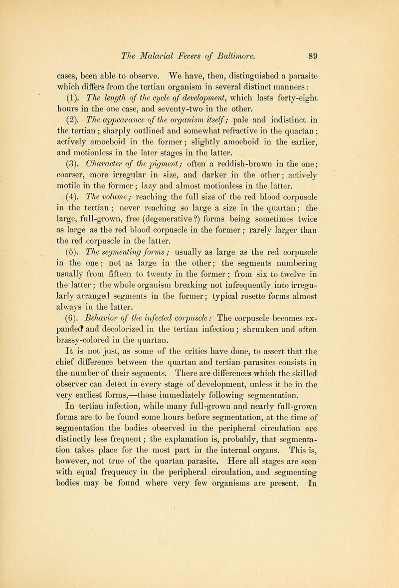 cases, been able to observe. We have, then, distinguished a parasite which diifers from the tertian organism in several distinct manners: (1). The length of the cycle of development, which lasts forty-eight hours in the one case, and seventy-two in the other. (2). The appearance of the organism itself; pale and indistinct in the tertian ; sharply outlined and somewhat refractive in the quartan; actively amoeboid in the former; slightly amoeboid in the earlier, and motionless in the later stages in the latter. (3). Character of the pigment; often a reddish-brown in the one; coarser, more irregular in size, and darker in the other; actively motile in the former; lazy and almost motionless in the latter. (4). The volume; reaching the full size of the red blood corpuscle in the tertian; never reaching so large a size in the quartan; the large, full-grown, free (degenerative ?) forms being sometimes twice a;s large as the red blood corpuscle in the former; rarely larger than the red corpuscle in the latter. (5). The segmenting forms; usually as large as the red corpuscle in the one; not as large in the other; the segments numbering usually from fifteen to twenty in the former; from six to twelve in the latter; the whole organism breaking not infrequently into irregu- larly arranged segments in the former; typical rosette forms almost always in the latter. (6). Behavior of the infected corpuscle: The corpuscle becomes ex- pande(? and decolorized in the tertian infection ; shrunken and often brassy-colored in the quartan. It is not just, as some of the critics have done, to assert that the chief difference between the quartan and tertian parasites consists in the number of their segments. There are differences which the skilled observer can detect in every stage of development, unless it be in the very earliest forms,—those immediately following segmentation. In tertian infection, while many full-grown and nearly full-grown forms are to be found some hours before segmentation, at the time of segmentation the bodies observed in the peripheral circulation are distinctly less frequent; the explanation is, probably, that segmenta- tion takes place for the most part in the internal organs. This is, however, not true of the quartan parasite. Here all stages are seen with equal frequency in the peripheral circulation, and segmenting bodies may be found where very few organisms are present. In