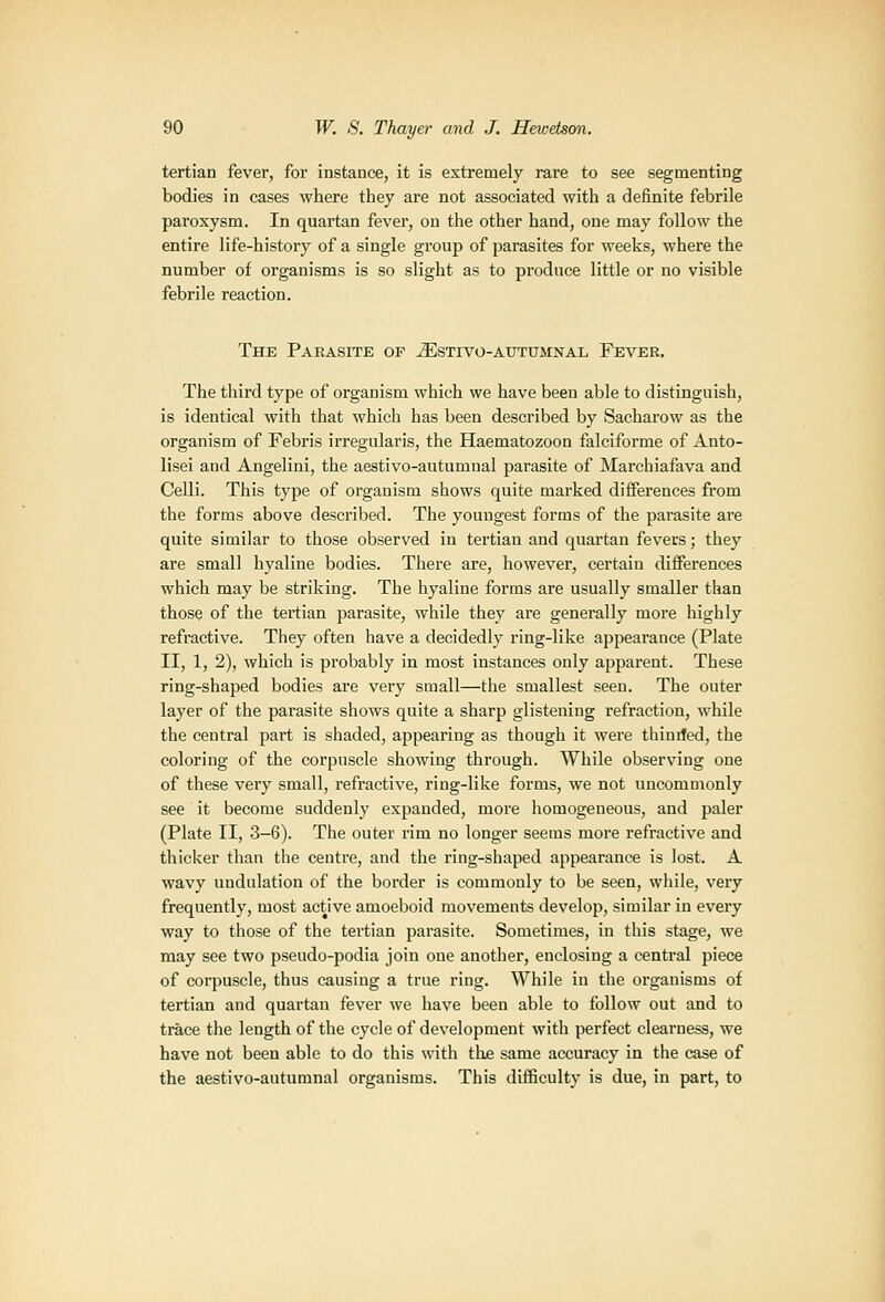 tertian fever, for instance, it is extremely rare to see segmenting bodies in cases where they are not associated with a definite febrile paroxysm. In quartan fever, on the other hand, one may follow the entire life-history of a single group of parasites for weeks, where the number of organisms is so slight as to produce little or no visible febrile reaction. The Parasite of ^stivo-autumnal Fever, The third type of organism which we have been able to distinguish, is identical with that which has been described by Sacharow as the organism of Febris irregularis, the Haematozoon falciforme of Anto- lisei and Angelini, the aestivo-autumual parasite of Marchiafava and Celli. This type of organism shows quite marked differences from the forms above described. The youngest forms of the parasite ai-e quite similar to those observed in tertian and quartan fevers; they are small hyaline bodies. There are, however, certain differences which may be striking. The hyaline forms are usually smaller than those of the tertian parasite, while they are generally more highly refractive. They often have a decidedly ring-like appeai'auce (Plate II, 1, 2), which is probably in most instances only apparent. These ring-shaped bodies are very small—the smallest seen. The outer layer of the parasite shows quite a sharp glistening refraction, while the central part is shaded, appearing as though it were thinded, the coloring of the corpuscle showing through. While observing one of these very small, refractive, ring-like forms, we not uncommonly see it become suddenly expanded, more homogeneous, and paler (Plate II, 3-6). The outer rim no longer seems more refractive and thicker than the centre, and the ring-shaped appearance is lost. A wavy undulation of the border is commonly to be seen, while, very frequently, most active amoeboid movements develop, similar in every way to those of the tertian parasite. Sometimes, in this stage, we may see two pseudo-podia join one another, enclosing a central piece of corpuscle, thus causing a true ring. While in the organisms of tertian and quartau fever we have been able to follow out and to trace the length of the cycle of development with perfect clearness, we have not been able to do this with the same accuracy in the case of the aestivo-autumnal organisms. This difficulty is due, in part, to