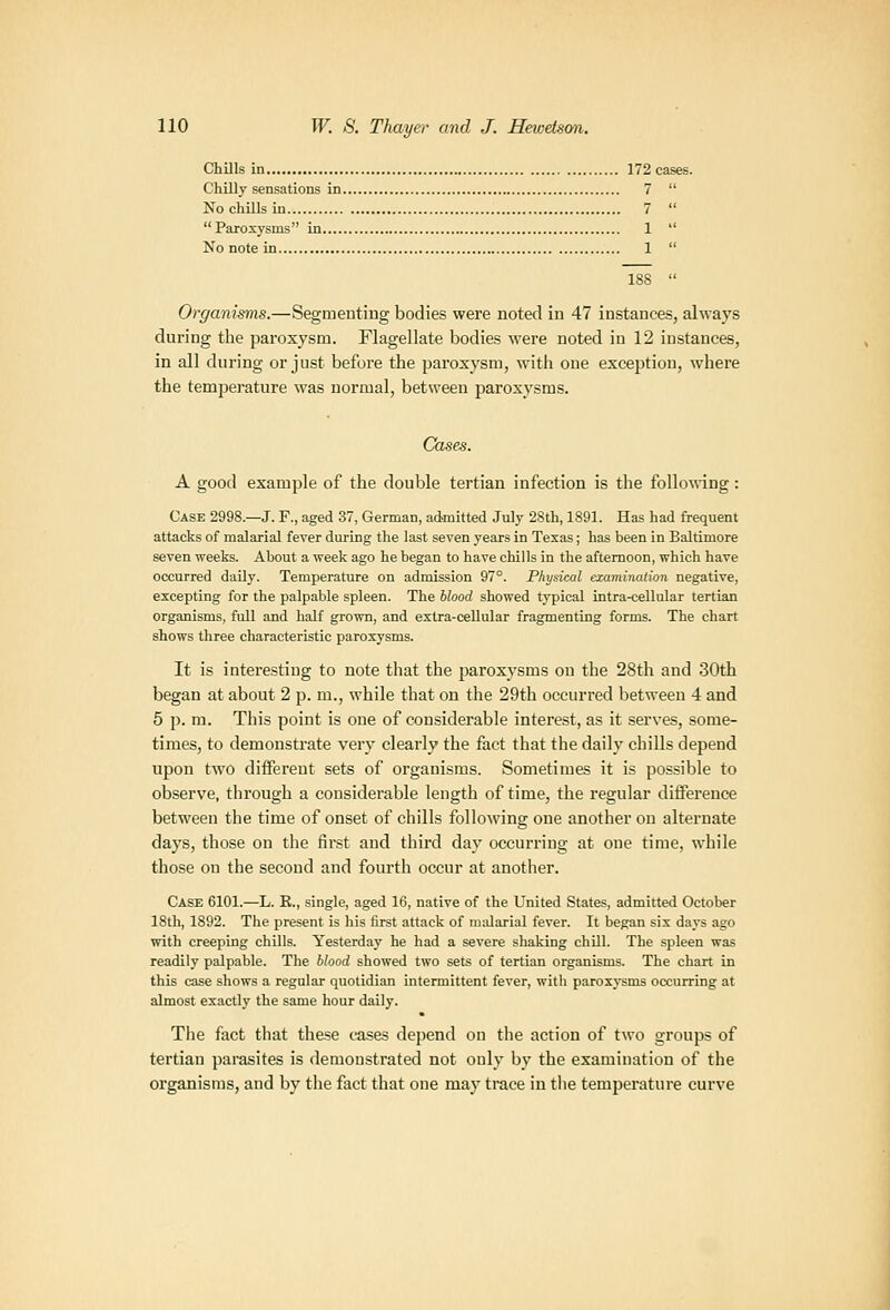 Chills in 172 cases. Chilly sensations in 7  No chUls in 7  Paroxj'sms in 1  No note in 1  188  Organisms.—Segmeuting bodies wei'e noted in 47 instances, always during the paroxysm. Flagellate bodies were noted in 12 instances, in all during or just before the paroxysm, with one exception, where the tempei'ature was normal, between paroxysms. Cases. A good example of the double tertian infection is the following: Case 2998.—J. F., aged 37, German, admitted July 28th, 1891. Has had frequent attacks of malarial fever during the last seven years in Texas; has been in Baltimore seven weeks. About a week ago he began to have chills in the afternoon, which have occurred daUy. Temperature on admission 97°. Physical examination negative, excepting for the palpable spleen. The blood showed typical intra-cellular tertian organisms, full and half grown, and extra-cellular fragmenting forms. The chart shows three characteristic paroxysms. It is interesting to note that the paroxysms on the 28th and 30th began at about 2 p. m., while that on the 29th occurred between 4 and 5 p. m. This point is one of considerable interest, as it serves, some- times, to demonstrate very clearly the fact that the daily chills depend upon two different sets of organisms. Sometimes it is possible to observe, through a considerable length of time, the regular difference between the time of onset of chills following one another on alternate days, those on the first and third day occurring at one time, while those on the second and fourth occur at another. Case 6101.—L. B., single, aged 16, native of the United States, admitted October 18th, 1892. The present is his first attack of malarial fever. It began six days ago with creeping chills. Yesterday he had a severe shaking chill. The spleen was readily palpable. The blood showed two sets of tertian organisms. The chart in this case shows a regular quotidian intermittent fever, with paroxysms occurring at almost exactly the same hour daily. The fact that these cases depend on the action of two groups of tertian parasites is demonstrated not only by the examination of the organisms, and by the fact that one may trace in the temperature curve