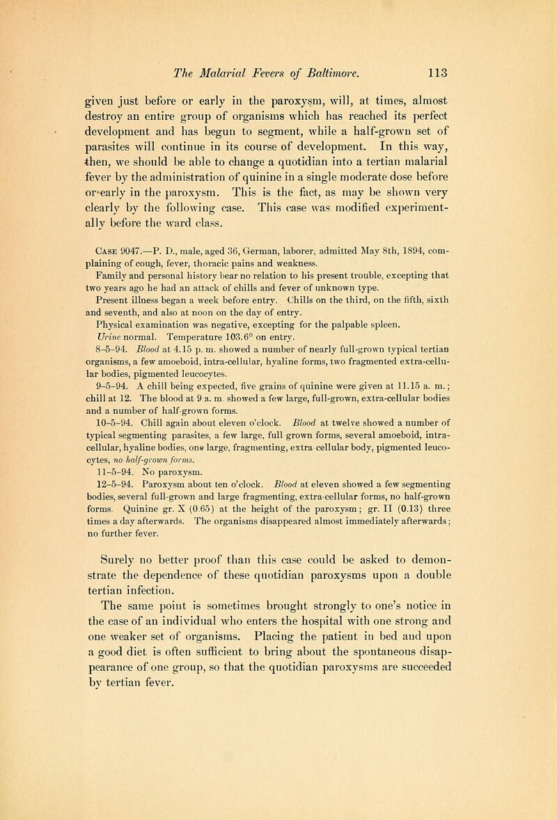 given just before or early in tlie paroxysm, will, at times, almost destroy an entire group of organisms whicli has reached its perfect development and has begun to segment, while a half-grown set of parasites will continue in its course of development. In this way, then, we should be able to change a quotidian into a tertian malarial fever by the administration of quinine in a single moderate dose before or^early in the paroxysm. This is the fact, as may be shown very clearly by the following case. This case was modified experiment- ally before the ward class. Case 9047.—P. D., male, aged 36, German, laborer, admitted May 8th, 1894, com- plaining of cough, fever, thoracic pains and weakness. Family and personal history bear no relation to his present trouble, excepting that two years ago he had an attack of chills and fever of unknown type. Present illness began a week before entry. Chills on the third, on the fifth, sixth and seventh, and also at noon on the day of entry. Physical examination was negative, excepting for the palpable spleen. Urine normal. Temperature 103.6° on entry. 8-5-94. Blood at 4.15 p. m. showed a number of nearly full-grown typical tertian organisms, a few amoeboid, intra-cellular, hyaline forms, two fragmented extra-cellu- lar bodies, pigmented leucocytes. 9-5-94. A chill being expected, five grains of quinine were given at 11.15 a. m.; chill at 12. The blood at 9 a. m. showed a few large, full-grown, extra-cellular bodies and a number of half-grown forms. 10-5-94. Chill again about eleven o'clock. Blood at twelve showed a number of typical segmenting parasites, a few large, full grown forms, several amoeboid, intra- cellular, hyaline bodies, one large, fragmenting, extra cellular body, pigmented leuco- cytes, no half-gromn forms. 11-5-94. No paroxysm. 12-5-94. Paroxysm about ten o'clock. Blood at eleven showed a few segmenting bodies, several full-grown and large fragmenting, extra-cellular forms, no half-grown forms. Quinine gr. X (0.65) at the height of the paroxysm; gr. II (0.13) three times a day afterwards. The organisms disappeared almost immediately afterwards; no further fever. Surely no better proof than this case could be asked to demon- strate the dependence of these quotidian paroxysms upon a double tertian infection. The same point is sometimes brought strongly to one's notice in the case of an individual who enters the hospital with one strong and one weaker set of organisms. Placing the patient in bed and upon a good diet is often sufficient to bring about the spontaneous disap- pearance of one group, so that the quotidian paroxysms are succeeded by tertian fever.
