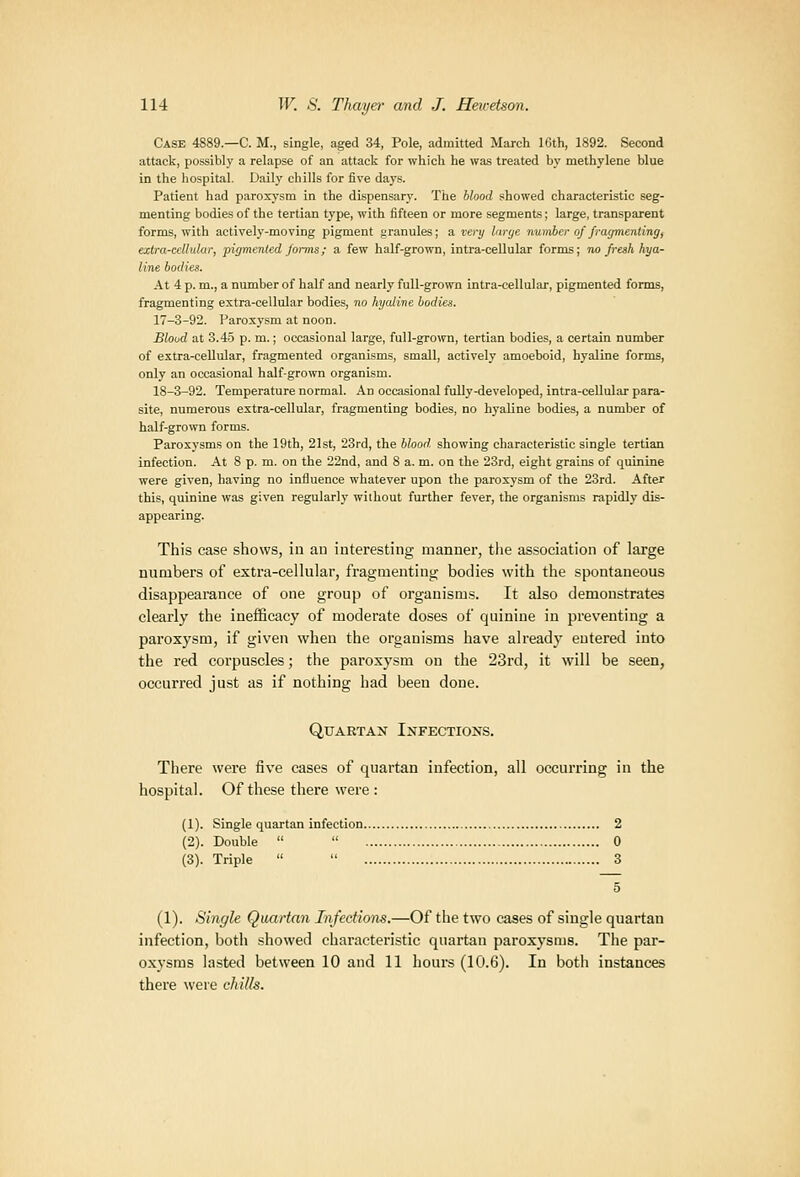 Case 4889.—C. M., single, aged 34, Pole, admitted March 16th, 1892. Second attack, possibly a relapse of an attack for which he was treated by methylene blue in the hospital. Daily chills for five days. Patient had paroxysm in the dispensarj'. The blood showed characteristic seg- menting bodies of the tertian type, with fifteen or more segments; large, transparent forms, with actively-moving pigment firanules; a vi:nj linje number of frm/meniing, extra-cellular, pigmenled Jonns; a few half-grown, intra-ceUular forms; no fresh hya- line bodies. At 4 p. m., a number of half and nearly full-grown intra-cellular, pigmented forms, fragmenting extra-cellular bodies, no hyaline bodies. 17-3-92. Paroxysm at noon. Blood at 3.4.5 p. m.; occasional large, full-grown, tertian bodies, a certain number of extra-cellular, fragmented organisms, small, actively amoeboid, hyaline forms, only an occasional half-grown organism. 18-3-92. Temperature normal. An occasional fully-developed, intra-ceUular para- site, numerous extra-cellular, fragmenting bodies, no hyaline bodies, a number of half-grown forms. Paroxysms on the 19th, 21st, 23rd, the blood, showing characteristic single tertian infection. At 8 p. m. on the 22nd, and 8 a. m. on the 23rd, eight grains of quinine were given, having no influence whatever upon the paroxysm of the 23rd. After this, quinine was given regularly without further fever, the organisms rapidly dis- appearing. This case shows, in an interesting manner, tlie association of large numbers of extra-cellular, fragmenting bodies with the spontaneous disappearance of one group of organisms. It also demonstrates clearly the inefficacy of moderate doses of quinine in preventing a paroxysm, if given when the organisms have already entered into the red corpuscles; the paroxysm on the 23rd, it will be seen, occurred just as if nothing had been done. QuAETAN Infections. There were fi%'e cases of quartan infection, all occurring in the hospital. Of these there were : (1). Single quartan infection 2 (2). Double   0 (3). Triple   3 5 (1). Single Quartan Infections.—Of the two cases of single quartan infection, both showed characteristic quartan paroxysms. The par- oxysms lasted between 10 and 11 hours (10.6). In both instances there were chills.