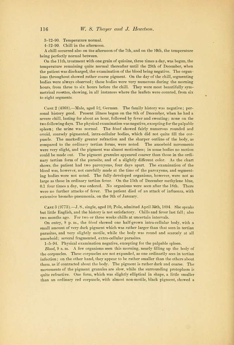 3-12-90. Temperature normal. 4-12-90. Chill in the afternoon. A chill occurred also on the afternoon of the 7th, and on the 10th, the temperature being perfectly normal between. On the 11 th, treatment with one grain of quinine, three times a day, was begun, the temperature i-emaining quite normal thereafter until the 29th of December, when the patient was discharged, the e.'samination of the blood being negative. The organ- isms throughout showed rather coarse pigment. On the day of the chill, segmenting bodies were always observed; these bodies were very numerous during the morning hours, from three to six hours before the chill. They were most beautifully sym- metrical rosettes, showing, in all instances where the leaflets were counted, from six to eight segments. Case 2 (4368).—Male, aged 52, German. The family history was negative; per- sonal history good. Present illness began on the Sth of December, when he had a severe chill, lasting for about an hour, followed by fever and sweating; none on the two following days. The physical examination was negative, excepting for the palpable spleen; the urine was normal. The blood showed fairly numerous rounded and ovoid, coarsely pigmented, intra-cellular bodies, which did not quite fill the cor- puscle. The markedly greater refraction and the sharper outline of the body, as compared to the ordinary tertian forms, were noted. The amoeboid movements were very slight, and the pigment was almost motionless; in some bodies no motion could be made out. The pigment granules appeared coarser than those in the ordi- nary tertian form of the parasite, and of a slightly difierent color. As the chart shows, the patient had two paroxysms, four days apart. The examination of the blood was, however, not carefully made at the time of the paroxysms, and segment- ing bodies were not noted. The fully-developed organisms, however, were not as large as those in ordinary tertian fever. On the loth of December methylene blue, 0.1 four times a day, was ordered. No organisms were seen after the 18th. There were no further attacks of fever. The patient died of an attack of influenza, with extensive broncho pneumonia, on the 9th of January. Case 3 (9773).—J. S., single, aged 10, Pole, admitted April 30th, 1894. She speaks but little Englisli, and the history is not satisfactory. Chills and fever last fall; also two months ago. For two or three weeks chills at uncertain intervals. On entry, 8 p. m., the blood showed one half-grown intra-cellular body, with a small amount of very dark pigment which was rather larger than that seen in tertian parasites, and very slightly motile, while the body was round and scarcely at all amoeboid; several fragmented, extra-cellular parasites. 1-5-94. Physical examination negative, excepting for the palpable spleen. Blood, 9 a. m. A few organisms seen this morning, nearly filling np the body of the corpuscles. These corpuscles are not expande<I, as one ordinarily sees in tertian infection; on the other hand, they appear to be rather smaller than the others about them, as if contracted about the body. The pigment is rather dark and coarse. The movements of the pigment granules are slow, while the surrounding protoplasm is quite refractive. One form, which was slightly elliptical in shape, a little smaller than an ordinary red corpuscle, with almost non-motile, black pigment, showed a