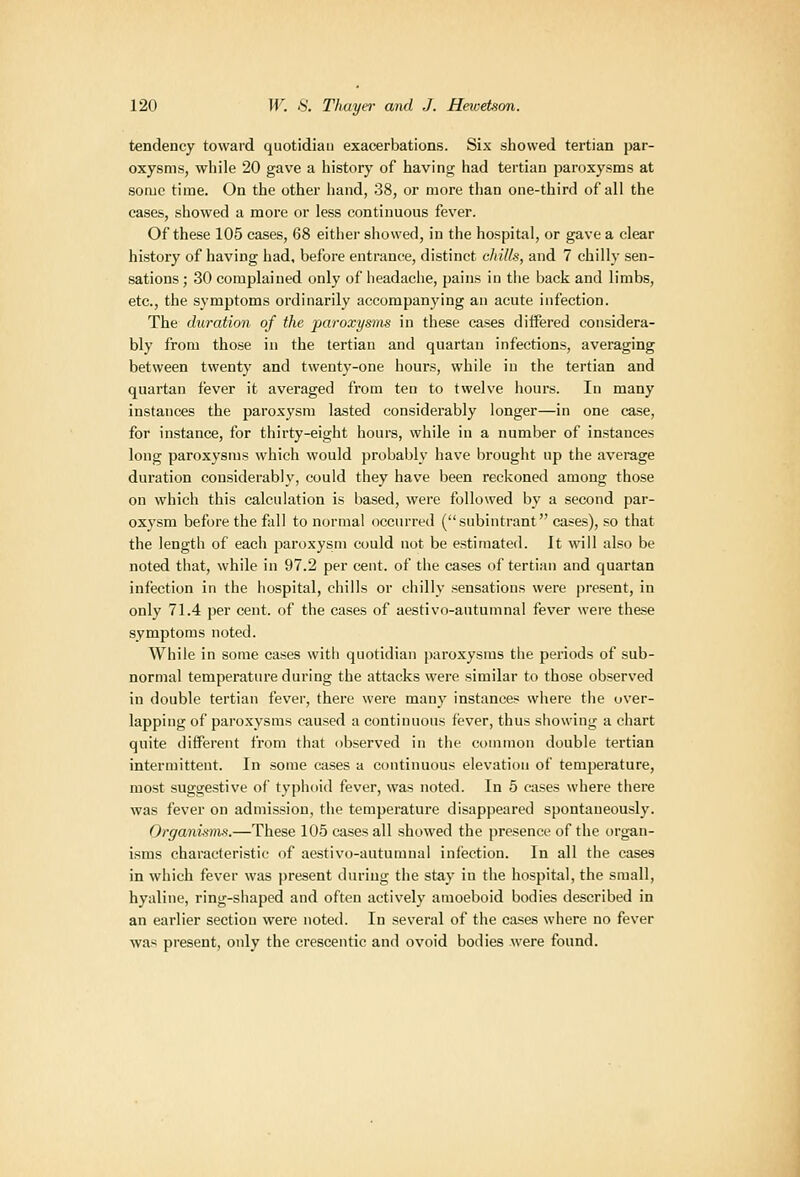 tendency toward quotidiau exacerbations. Six showed tertian par- oxysms, while 20 gave a history of having had tertian paroxysms at some time. On the other hand, 38, or more than one-third of all the cases, showed a more or less continuous fever. Of these 105 cases, 68 either showed, in the hospital, or gave a clear history of having had, before entrance, distinct cJiills, and 7 chilly sen- sations ; 30 complained only of headache, pains in the back and limbs, etc., the symptoms ordinarily accompanying an acute infection. The duration of the paroxysms in these cases differed considera- bly from those in the tertian and quartan infections, averaging between twenty and twenty-one hours, while in the tertian and quartan fever it averaged from ten to twelve hours. In many instances the paroxysm lasted considerably longer—in one case, for instance, for thirty-eight hours, while in a number of instances long paroxysms which would probably have brought up the average duration considerably, could they have been reckoned among those on which this calculation is based, were followed by a second par- ox\'sm before the fall to normal occurred (subintrant eases), so that the length of each paroxysm could not be estimated. It will also be noted that, while in 97.2 per cent, of the cases of tertian and quartan infection in the hospital, chills or chilly sensations were present, in only 71.4 per cent, of the cases of aestivo-autumnal fever were these symptoms noted. While in some cases with quotidian paroxysms the periods of sub- normal temperature during the attacks were similar to those observed in double tertian fever, there were many instances where the over- lapping of paroxysms caused a continuous fever, thus showing a chart quite different from that observed in the common double tertian intermittent. In some eases a continuous elevation of temperature, most suggestive of typhoid fever, was noted. In 5 cases where there was fever on admission, the temperature disappeared spontaneously. Orgardsms.—These 105 cases all showed the presence of the i)rgan- isms characteristic of aestivo-autumnal infection. In all the cases in which fever was present during the sta_y in the hospital, the small, hyaline, ring-shaped and often actively amoeboid bodies described in an earlier section were noted. In several of the cases where no fever was present, only the crescentic and ovoid bodies were found.