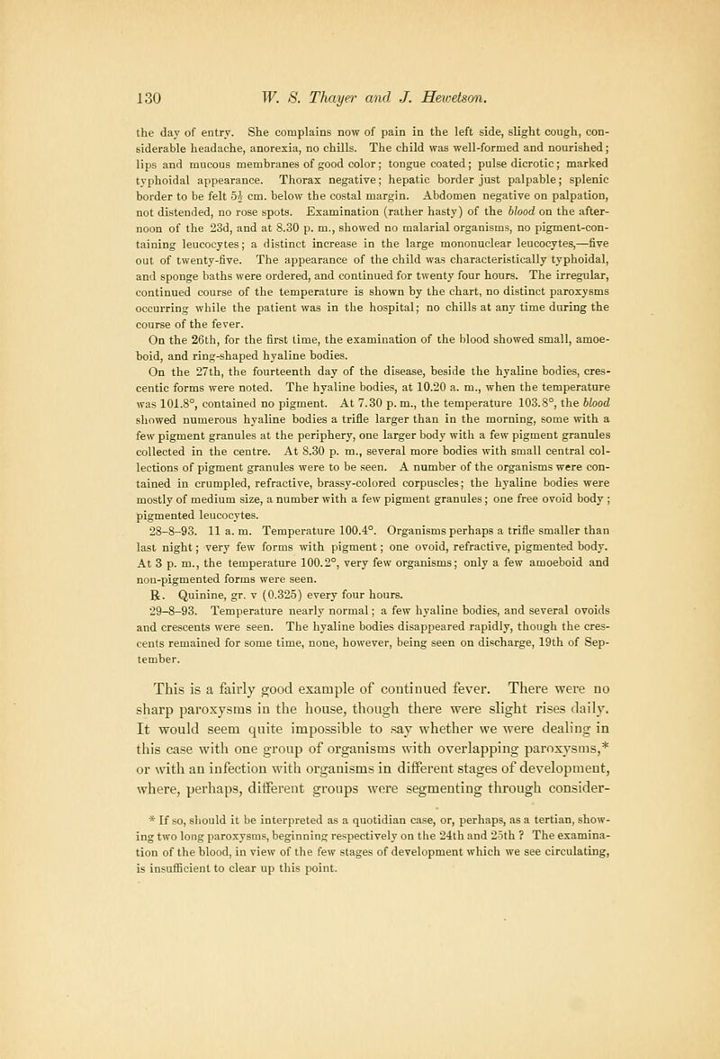 the day of entry. She complains now of pain in the left side, slight cough, con- siderable headache, anorexia, no chOls. The child was well-formed and nourished; lips and mucous membranes of good color; tongue coated ; pulse dicrotic ; marked tvphoidal appearance. Thorax negative; hepatic border just palpable; splenic border to be felt Oj cm. below the costal margin. Abdomen negative on palpation, not distended, no rose spots. Examination (rather hasty) of the blood on the after- noon of the 23d, and at S.30 p. m., showed no malarial organisms, no pigment-con- taining leucocytes; a distinct increase in the large mononuclear leucocytes,—five out of twenty-five. The appearance of the child was characteristically typhoidal, and sponge baths were ordered, and continued for twenty four hours. The irregular, continued course of the temperature is shown by the chart, no distinct paroxysms occurring while the patient was in the hospital; no chills at any time during the course of the fever. On the 26th, for the first time, the examination of the blood showed small, amoe- boid, and ring-shaped hyaline bodies. On the 27th| the fourteenth day of the disease, beside the hyaline bodies, cres- centic forms were noted. The hyaline bodies, at 10.20 a. m., when the temperature was 101.8°, contained no pigment. At 7.30 p. m., the temperature 103.8°, the blood showed numerous hyaline bodies a trifle larger than in the morning, some with a few pigment granules at the periphery, one larger body with a few pigment granules collected in the centre. At 8.30 p. m., several more bodies with small central col- lections of pigment granules were to be seen. A number of the organisms were con- tained in crumpled, refractive, brassy-colored corpuscles; the hyaline bodies were mostly of medium size, a number with a few pigment granules; one free ovoid body ; pigmented leucocytes. 28-8-93. 11 a. m. Temperature 100.4°. Organisms perhaps a trifle smaller than last night; very few forms with pigment; one ovoid, refractive, pigmented body. At 3 p. m., the temperature 100.2°, very few organisms; only a few amoeboid and non-pigmented forms were seen. B- Quinine, gr. v (0.325) every four hours. 29-8-93. Temperature nearly normal; a few hyaline bodies, and several ovoids and crescents were seen. The hyaline bodies disappeared rapidly, though the cres- cents remained for some time, none, however, being seen on discharge, 19th of Sep- tember. This is a fairly ojood example of continued fever. There were no sharp paroxysms iu the house, though there were slight rises daily. It would seem quite impossible to .say whether we were dealing in tills case with one group of organisms with overlapping paroxysms,* or with an infection with organisms in different stages of development, where, perhaps, diiferent groups wore segmenting through consider- * If so, should it be interpreted as a quotidian case, or, perhaps, as a tertian, show- ing two long paroxysms, beginning respectively on the 24th and 25th ? The examina- tion of the blood, in view of the few stages of development which we see circulating, is insufficient to clear up this point.