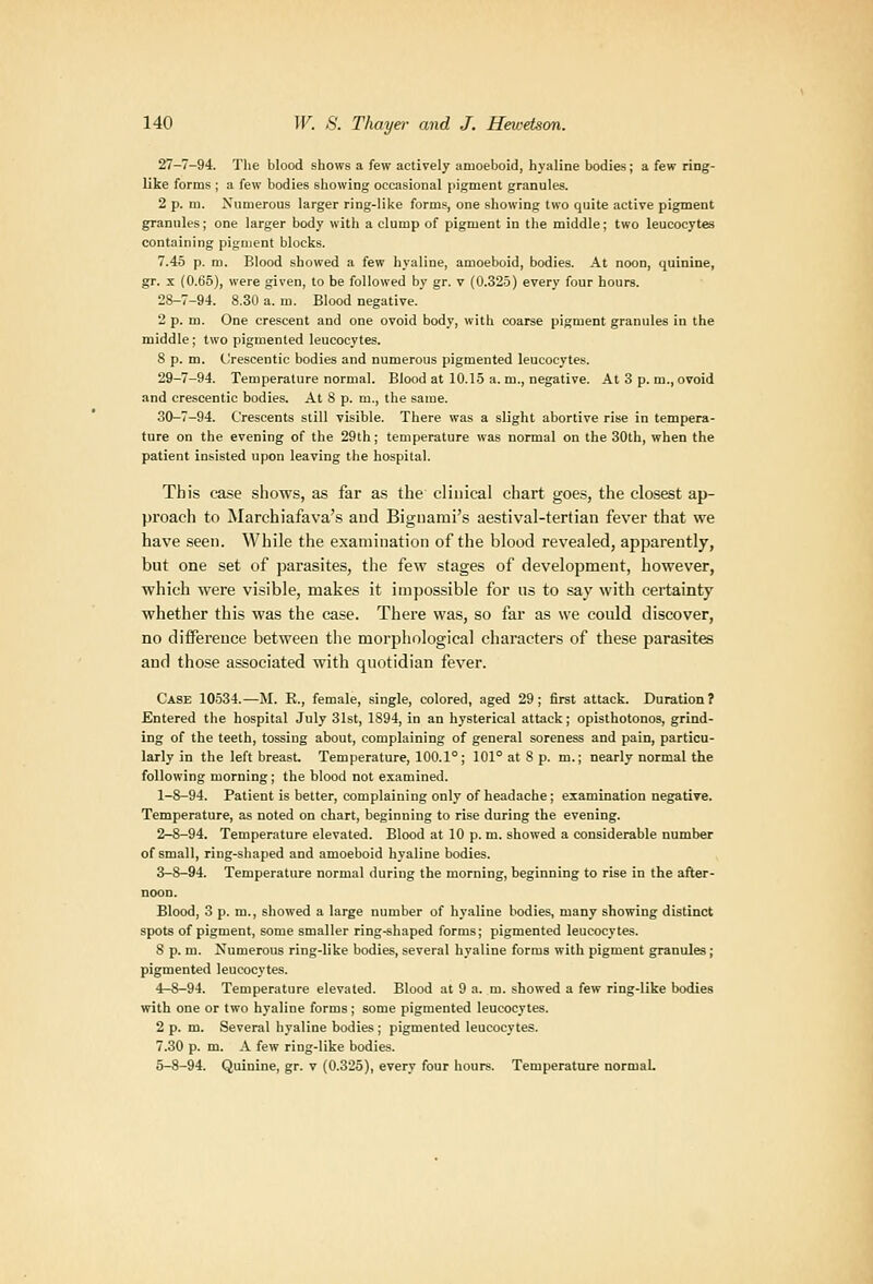 27-7-94. The blood shows a few actively amoeboid, hyaline bodies; a few ring- like forms ; a few bodies showing occasional pigment granules. 2 p. m. Numerous larger ring-like forms, one showing two quite active pigment granules; one larger body with a clump of pigment in the middle; two leucocytes containing pigment blocks. 7.45 p. m. Blood showed a few hyaline, amoeboid, bodies. At noon, quinine, gr. X (0.65), were given, to be followed by gr. v (0.325) every four hours. 28-7-94. 8.30 a. m. Blood negative. 2 p. m. One crescent and one ovoid body, with coarse pigment granules in the middle; two pigmented leucocytes. 8 p. m. CJrescentic bodies and numerous pigmented leucocytes. 29-7-94. Temperature normal. Blood at 10.15 a. m., negative. At 3 p. m., ovoid and crescentic bodies. At 8 p. m., the same. 30-7-94. Crescents still visible. There was a slight abortive rise in tempera- ture on the evening of the 29th; temperature was normal on the 30th, when the patient insisted upon leaving the hospital. This case shows, as far as the clinical chart goes, the closest ap- proach to Marchiafava's aud Bignami's aestival-tertian fever that we have seen. While the examination of the blood revealed, apparently, but one set of parasites, the few stages of development, however, which were visible, makes it impossible for us to say with certainty whether this was the case. There was, so far as we could discover, no diiference between the morphological characters of these parasites and those associated with quotidian fever. Case 10534.—M. R., female, single, colored, aged 29; first attack. Duration 7 Entered the hospital July 31st, 1894, in an hysterical attack; opisthotonos, grind- ing of the teeth, tossing about, complaining of general soreness and pain, particu- larly in the left breast Temperature, 100.1°; 101° at 8 p. m.; nearly normal the following morning; the blood not examined. 1-8-94. Patient is better, complaining only of headache; examination negative. Temperature, as noted on chart, beginning to rise during the evening. 2-8-94. Temperature elevated. Blood at 10 p. m. showed a considerable number of small, ring-shaped and amoeboid hyaline bodies. 3-8-94. Temperature normal during the morning, beginning to rise in the after- noon. Blood, 3 p. m., showed a large number of hyaline bodies, many showing distinct spots of pigment, some smaller ring-shaped forms; pigmented leucocytes. 8 p. m. Numerous ring-like bodies, several hyaline forms with pigment granules; pigmented leucocytes. 4-8-94. Temperature elevated. Blood at 9 a. m. showed a few ring-like bodies with one or two hyaline forms; some pigmented leucocytes. 2 p. m. Several hyaline bodies ; pigmented leucocytes. 7.30 p. m. A few ring-like bodies. 5-8-94. Quinine, gr. v (0.325), every four hours. Temperature normaL