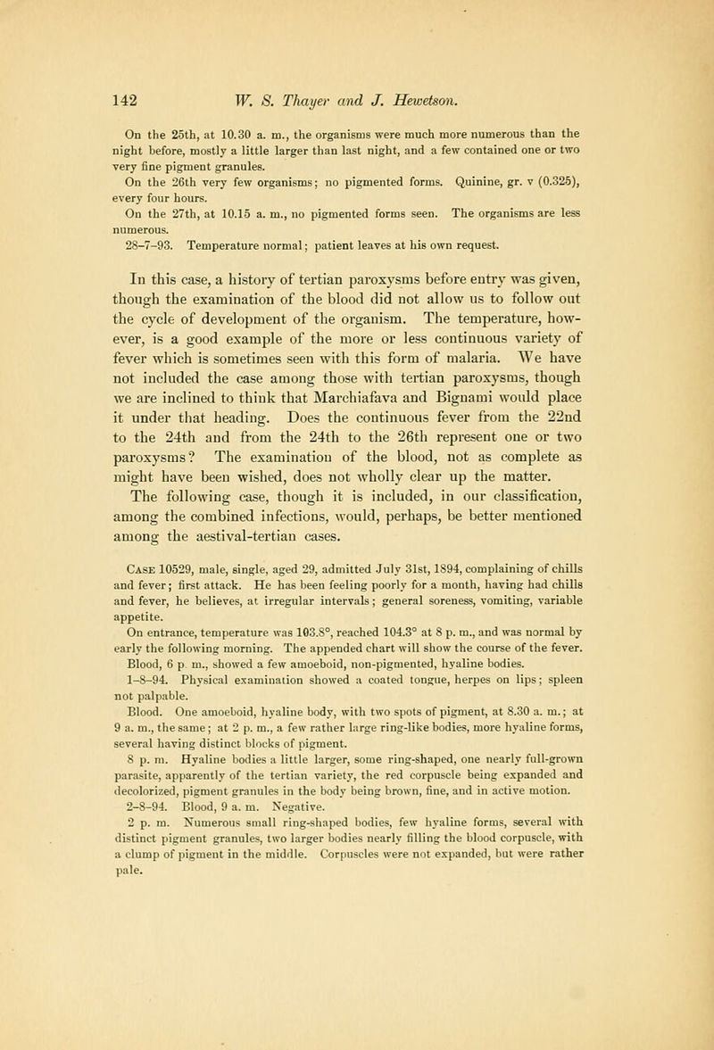 On the 25th, at 10.30 a. m., the organisms were much more numerous than the night before, mostly a little larger than last night, and a few contained one or two very fine pigment granules. On the 26th very few organisms; no pigmented forms. Quinine, gr. v (0.325), every four hours. On the '27th, at 10.15 a. m., no pigmented forms seen. The organisms are less numerous. 28-7-93. Temperature normal; patient leaves at liis own request. In this case, a history of tertian paroxysms before entry was given, thongh the examination of the blood did not allow us to follow out the cycle of development of the organism. The temperature, how- ever, is a good example of the more or less continuous variety of fever which is sometimes seen with this form of malaria. We have not included the case among those with tertian paroxysms, though we are inclined to think that Marchiafava and Biguami would place it under that heading. Does the continuous fever from the 22nd to the 24th and from the 24th to the 26th represent one or two paroxysms? The examination of the blood, not as complete as might have been wished, does not wholly clear up the matter. The following case, though it is included, in our classification, among the combined infections, would, perhaps, be better mentioned among the aestival-tertian cases. Case 10529, male, single, aged 29, admitted .July 31st, 1894, complaining of chills and fever; first attack. He has been feeling poorly for a month, having had chills and fever, he believes, at irregular intervals; general soreness, vomiting, variable appetite. On entrance, temperature was 103.8°, reached 104.3° at 8 p. m., and was normal by early the following morning. The appended chart will show the course of the fever. Blood, 6 p m., showed a few amoeboid, non-pigmented, hyaline bodies. 1-8-94. Physical examination showed a coated tongue, herpes on lips; spleen not palpable. Blood. One amoeboid, hyaline body, with two spots of pigment, at 8.30 a. m.; at 9 a. m., the same ; at 2 p. m., a few rather large ring-like bodies, more hyaline forms, several having distinct blocks of pigment. 8 p. m. Hyaline bodies a little larger, some ring-shaped, one nearly full-grown parasite, apparently of the tertian variety, the red corpuscle being expanded and decolorized, pigment granules in the body being brown, fine, and in active motion. 2-8-94. Blood, 9 a. m. Negative. 2 p. m. Numerous small ring-shaped bodies, few hyaline forms, several with distinct pigment granules, two larger bodies nearly filling the blood corpuscle, with a clump of pigment in the middle. Corpuscles were not expanded, but were rather pale.