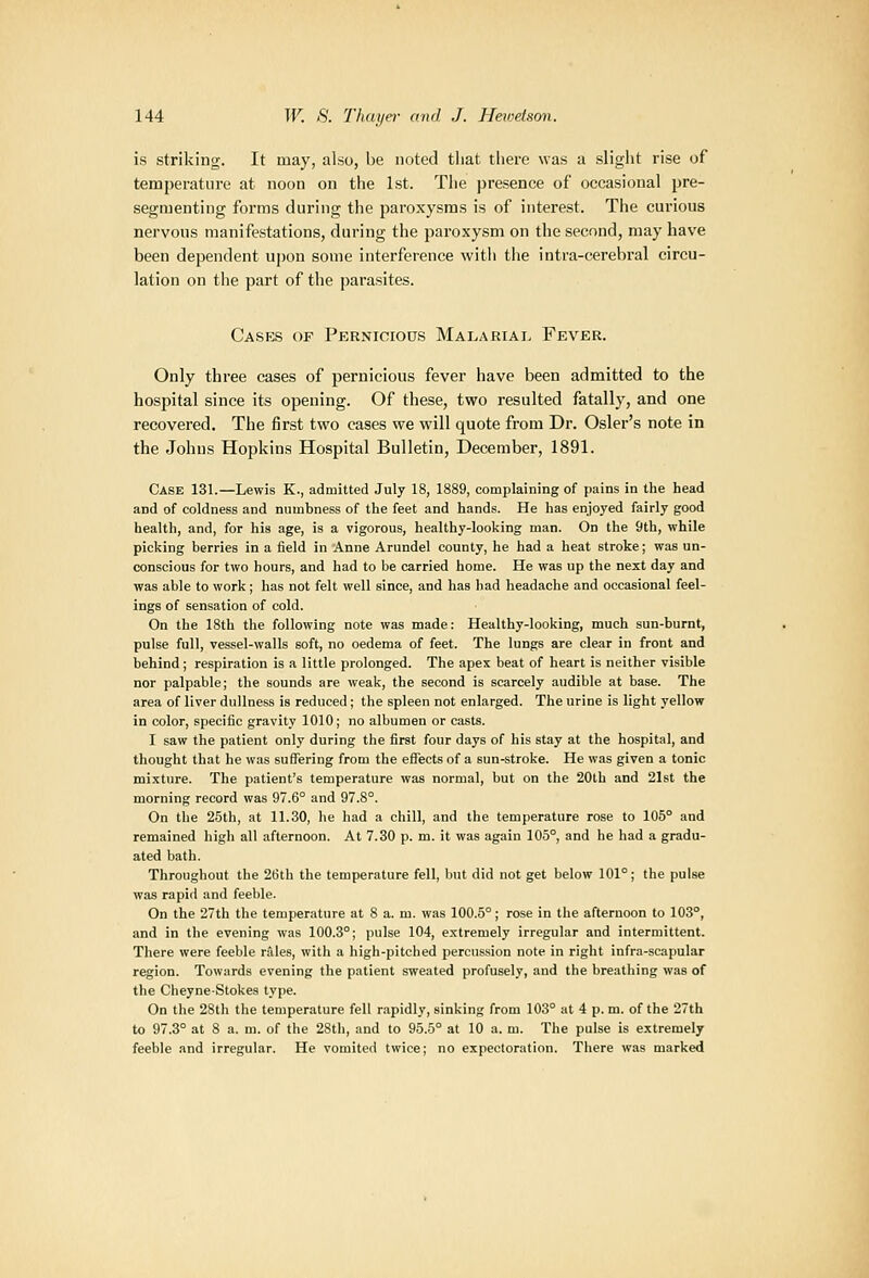 is striking. It may, also, be noted that tliere was a slight rise of temperature at noon on the 1st. The presence of occasional pre- segmenting forms during the paroxysms is of interest. The curious nervous manifestations, during the paroxysm on the second, may have been dependent upon some interference with the intra-cerebral circu- lation on the part of the |)arasites. Cases of Pernicious Malariai. Fever. Only three cases of pernicious fever have been admitted to the hospital since its opening. Of these, two resulted fatally, and one recovered. The first two cases we will quote from Dr. Osier's note in the Johns Hopkins Hospital Bulletin, December, 1891. Case 131.—Lewis K., admitted July 18, 1889, complaining of pains in the head and of coldness and numbness of the feet and hands. He has enjoyed fairly good health, and, for his age, is a vigorous, healthy-looking man. On the 9th, while picking berries in a field in Anne Arundel county, he had a heat stroke; was un- conscious for two hours, and had to be carried home. He was up the next day and was able to work; has not felt well since, and has had headache and occasional feel- ings of sensation of cold. On the 18tb the following note was made: Healthy-looking, much sun-burnt, pulse full, vessel-walls soft, no oedema of feet. The lungs are clear in front and behind; respiration is a little prolonged. The apex beat of heart is neither visible nor palpable; the sounds are weak, the second is scarcely audible at base. The area of liver dullness is reduced; the spleen not enlarged. The urine is light yellow in color, specific gravity 1010; no albumen or casts. I saw the patient only during the first four days of his stay at the hospital, and thought that he was suffering from the eflfects of a sun-stroke. He was given a tonic mi.xture. The patient's temperature was normal, but on the 20th and 21st the morning record was 97.6° and 97.8°. On the 25th, at 11.30, he had a chill, and the temperature rose to 105° and remained high all afternoon. At 7.30 p. m. it was again 105°, and he had a gradu- ated bath. Throughout the 26tb the temperature fell, but did not get below 101°; the pulse was rapid and feeble. On the 27th the temperature at 8 a. m. was 100.5°; rose in the afternoon to 103°, and in the evening was 100.3°; pulse 104, extremely irregular and intermittent. There were feeble rides, with a high-pitched percussion note in right infra-scapular region. Towards evening the patient sweated profusely, and the breathing was of the Cheyne-Stokes type. On the 2Sth the temperature fell rapidly, sinking from 103° at 4 p. m. of the 27th to 97.3° at 8 a. m. of the 2Sth, and to 95.5° at 10 a. m. The pulse is extremely feeble and irregular. He vomited twice; no expectoration. There was marked