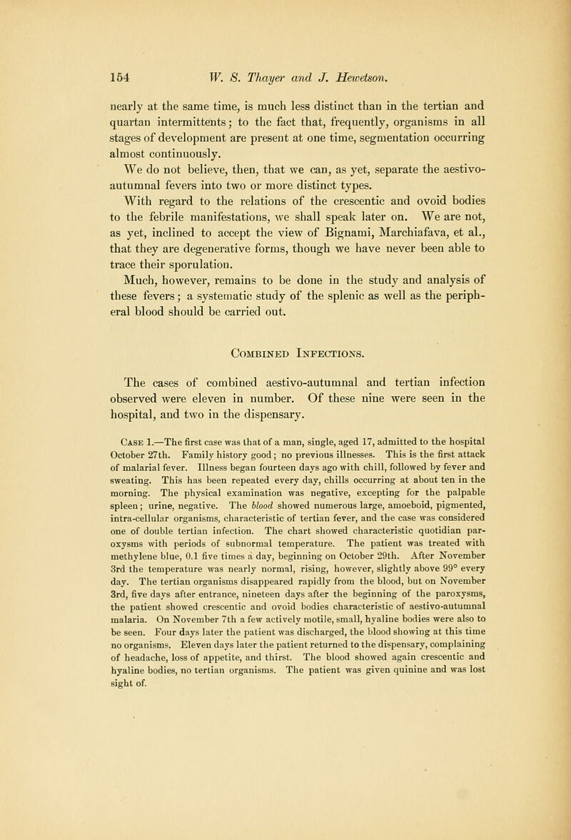 nearly at the same time, is much less distinct than in the tertian and quartan intermittents; to the fact that, frequently, organisms in all stages of development are present at one time, segmentation occurring almost continuously. We do not believe, then, that we can, as yet, separate the aestivo- autumnal fevers into two or more distinct types. With regard to the relations of the crescentic and ovoid bodies to the febrile manifestations, we shall speak later on. We are not, as yet, inclined to accept the view of Bignami, Marchiafava, et al., that they are degenerative forms, though we have never been able to trace their sporulation. Much, however, remains to be done in the study and analysis of these fevers; a systematic study of the splenic as well as the periph- eral blood should be carried out. Combined Infections. The cases of combined aestivo-autumnal and tertian infection observed were eleven in number. Of these nine were seen in the hospital, and two in the dispensary. Case 1.—The first case was that of a man, single, aged 17, admitted to the hospital October 27th. Family history good ; no previous illnesses. This is the first attack of malarial fever. Illness began fourteen days ago with chill, followed by fever and sweating. This has been repeated every day, chills occurring at about ten in the morning. The physical examination was negative, excepting for the palpable spleen; urine, negative. The blood showed numerous large, amoeboid, pigmented, intra-cellular organisms, characteristic of tertian fever, and the case was considered one of double tertian infection. The chart showed characteristic quotidian par- oxysms with periods of subnormal temperature. The patient was treated with methylene blue, 0.1 five times a day, beginning on October 29th. After November 3rd the temperature was nearly normal, rising, however, slightly above 99° every day. The tertian organisms disappeared rapidly from the blood, but on November 3rd, five days after entrance, nineteen days after the beginning of the paroxysms, the patient showed crescentic and ovoid bodies characteristic of aestivo-autumnal malaria. On November 7th a few actively motile, small, hyaline bodies were also to be seen. Four days later the patient was discharged, the blood showing at this time no organisms. Eleven days later the patient returned to the dispensary, complaining of headache, loss of appetite, and thirst. The blood showed again crescentic and hyaline bodies, no tertian organisms. The patient was given quinine and was lost sight of.