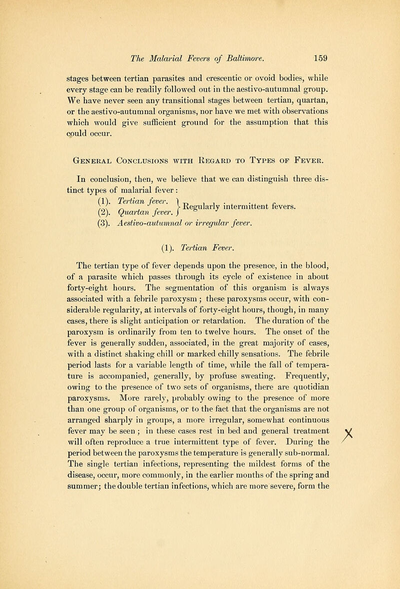 stages between tertian parasites and crescentic or ovoid bodies, while every stage can be readily followed out in the aestivo-autumnal group. We have never seen any transitional stages between tertian, quartan, or the aestivo-autumnal organisms, nor have we met with observations which would give sufficient ground for the assumption that this could occur. General Conclusions with Regard to Types of Fever. In conclusion, then, we believe that we can distinguish three dis- tinct types of malarial fever : (1). Tertian fever. 1 „ i , • . vi ^ ^ ;_( _ , ,. >Kegularly intermittent levers. (zj. (Quartan jever. j '^ ■' (3). Aestivo-autumnal or irregidar fever. (1). Tertian Fever. The tertian type of fever depends upon the presence, in the blood, of a parasite which passes through its cycle of existence in about forty-eight hours. The segmentation of this organism is always associated with a febrile paroxysm ; these paroxysms occur, with con- siderable regularity, at intervals of forty-eight hourSj though, in many cases, there is slight anticipation or retardation. The duration of the paroxysm is ordinarily from ten to twelve hours. The onset of the fever is generally sudden, associated, in the great majority of cases, with a distinct shaking chill or marked chilly sensations. The febrile period lasts for a variable length of time, while the fall of tempera- ture is accompanied, generally, by profuse sweating. Frequently, owing to the presence of two sets of organisms, thei'e are quotidian paroxysms. More rarely, probably owing to the presence of more than one group of organisms, or to the fact that the organisms are not arranged sharply in groups, a more irregular, somewhat continuous fever may be seen ; in these cases rest in bed and general treatment will often reproduce a true intermittent type of fever. During the period between the paroxysms the temperature is generally sub-normal. The single tertian infections, representing the mildest forms of the disease, occur, more commonly, in the earlier months of the spring and summer; the double tertian infections, which are more severe, form the /