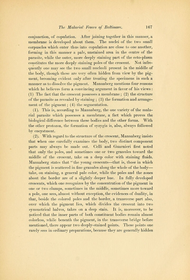 conjunction, of copulation. After joining together in this manner, a membrane is developed about them. The nuclei of the two small corpuscles which enter thus into copulation are close to one another, forming in this manner a pale, unstained area in the centre of the parasite, while the outer, more deeply staining part of the ecto-plasm constitutes the more deeply staining poles of the crescent. Not infre- quently one may see the two small nucleoli present in the middle of the body, though these are verj' often hidden from view by the pig- ment, becoming evident only after treating the specimens in such a manner as to dissolve the pigment. Mannaberg mentions four reasons which he believes form a convincing argument in favor of his views : (1) The fact that the crescent possesses a membrane; (2) the structure of the parasite as revealed by staining ; (3) the formation and arrange- ment of the pigment; (4) the segmentation. (1). This is, according to Mannaberg, the one variety of the mala- rial parasite which possesses a membrane, a fact which proves the biological difference between these bodies and the other forms. With the other protozoa, the formation of syzygia is, also, always followed by encystment. (2). With regard to the structure of the crescent, Mannaberg insists that when one carefully examines the body, two distinct component parts may always be made out. Celli and Guarnieri first noted that only the poles, and sometimes one or two granules toward the middle of the crescent, take on a deep color with staining fluids. Mannaberg states that  the young crescents—that is, those in which the pigment is scattered in fine granules along the whole of the body— take, on staining, a general pale color, while the poles and the zones about the border are of a slightly deeper hue. In fully developed crescents, which one recognizes by the concentration of the pigment in one or two clumps, sometimes in the middle, sometimes more toward a pole, one sees, almost without exception, the evidences of duality, in that, beside the colored poles and the border, a transverse part also, over which the pigment lies, which divides the crescent into two symmetrical halves, takes on a deep stain. It is, moreover, to be noticed that the inner parts of both constituent bodies remain almost colorless, while beneath the pigment, in the transverse bridge before mentioned, there appear two deeply-stained points. These points one rarely sees in ordinary preparations, because they are generally hidden