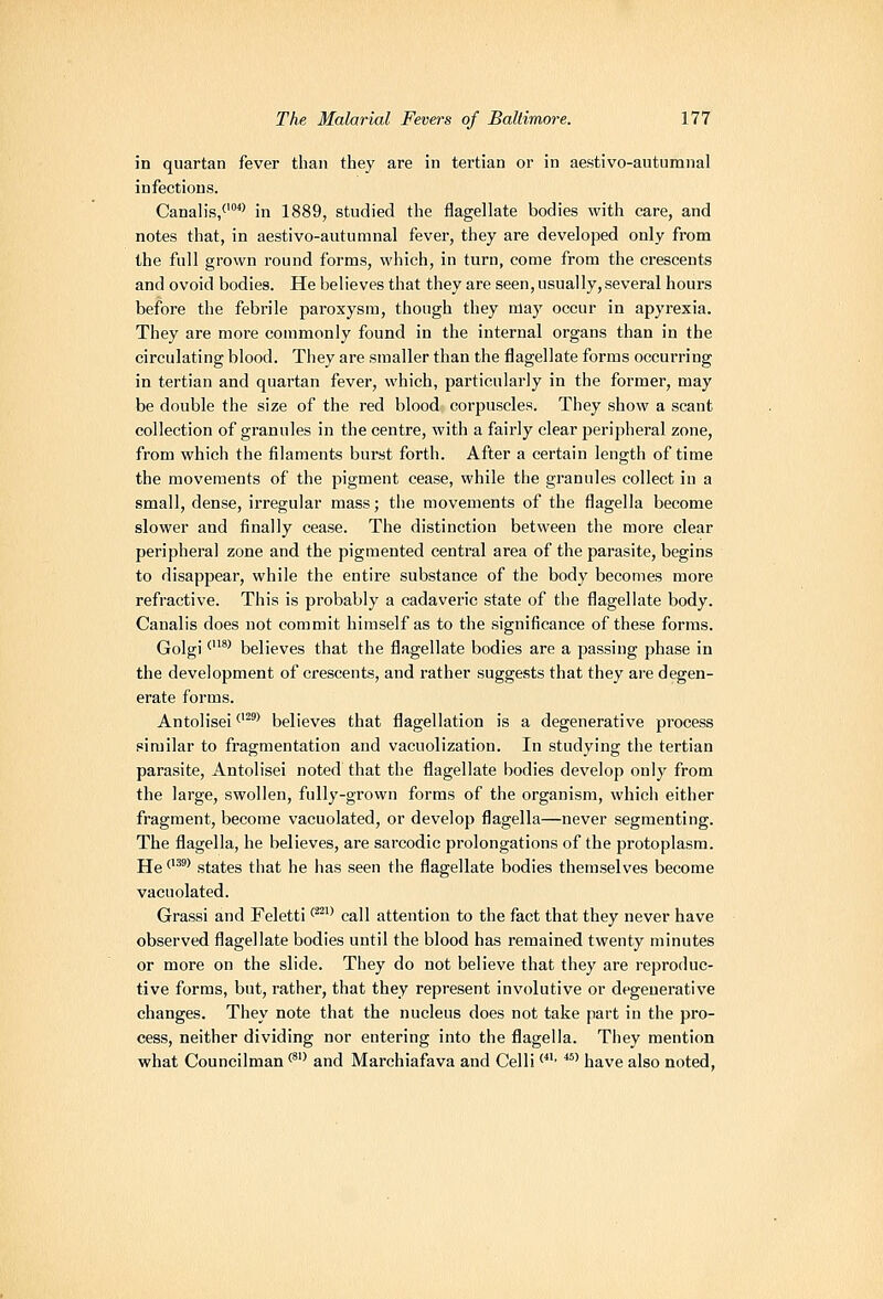 in quartan fever than the}' are in tertian or in aestivo-autumnal infections. Canalis/'*' in 1889, studied the flagellate bodies with care, and notes that, in aestivo-autumnal fever, they are developed only from the full grovvn round forms, which, in turn, come from the crescents and ovoid bodies. He believes that they are seen, usually, several hours before the febrile paroxysm, though they nlay occur in apyrexia. They are more commonly found in the internal organs than in the circulating blood. They are smaller than the flagellate forms occurring in tertian and quai'tan fevei', which, particularly in the former, may be double the size of the red blood corpuscles. They show a scant collection of granules in the centre, with a fairly clear peripheral zone, from which the filaments burst forth. After a certain length of time the movements of the pigment cease, while the granules collect in a small, dense, irregular mass; the movements of the flagella become slower and finally cease. The distinction between the more clear peripheral zone and the pigmented central area of the parasite, begins to disappear, while the entire substance of the body becomes more refractive. This is probably a cadaveric state of the flagellate body. Canalis does not commit himself as to the significance of these forms. Golgi ^^' believes that the flagellate bodies are a passing phase in the development of crescents, and rather suggests that they are degen- erate forms. Antolisei ^'^'^ believes that flagellation is a degenerative process similar to fragmentation and vacuolization. In studying the tertian parasite, Antolisei noted that the flagellate bodies develop only from the large, swollen, fully-grown forms of the organism, which either fragment, become vacuolated, or develop flagella—never segmenting. The flagella, he believes, are sarcodic prolongations of the protoplasm. He''' states that he has seen the flagellate bodies themselves become vacuolated. Grassi and Feletti ^^^^ call attention to the fact that they never have observed flagellate bodies until the blood has remained twenty minutes or more on the slide. They do not believe that they are reproduc- tive forms, but, rather, that they represent involutive or degenerative changes. They note that the nucleus does not take part in the pro- cess, neither dividing nor entering into the flagella. They mention what Councilman <* and Marchiafava and Celli'' ^^' have also noted,