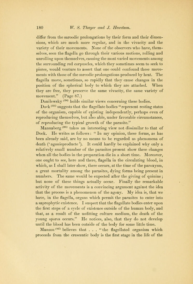 differ from the sarcodic prolongations by their form and their dimen- sions, which are mucli more regular, and in the vivacity and the variety of their movements. None of the observers who have, them- selves, seen the flagelia go through their various motions, rolling and unrolling upon themselves, causing the most varied movements among the surrounding red corpuscles, which they sometimes seem to seek to pierce, would venture to assert that one could confound these move- ments with those of the sarcodic prolongations produced by heat. The flagelia move, sometimes, so rapidly that they cause changes in the position of the spherical body to which they are attached. When they are free, they preserve the same vivacity, the same variety of movement. (Page 87.) Danilewsky *''*' holds similar views concerning these bodies. Dock^'^'' suggests that the flagellate bodies represent resting states of the organism, capable of existing independently, perhaps even of reproducing themselves, but also able, under favorable circumstances, of reproducing the typical growth of the parasite. Mannaberg'^ takes an interesting view not dissimilar to that of Dock. He writes as follows: In my opinion, these forms, as has been already said, are by no means to be regarded as phenomena of death ('agonieproducte'). It could hardly be explained why only a relatively small number of the parasites present show these changes when all the bodies in the preparation die in a short time. Moreover, one ought to see, here and there, flagelia in the circulating blood, in which, as I shall later show, there occurs, at the time of the paroxysm, a great mortality among the parasites, dying forms being present in numbers. The same would be expected after the giving of quinine; but none of these tilings actually occur. Finally the remarkable activity of the movements is a convincing argument against the idea that the process is a phenomenon of the agony. My idea is, that we have, in tiie flagelia, organs which permit the parasites to enter into a saprophytic existence. I suspect that the flagellate bodies enter upon the first steps of a cycle of existence outside of the human body, and that, as a result of the unfitting culture medium, the death of the young spores occurs. He notices, also, that they do not develop until the blood lias been outside of the body for some little time. Manson ''* believes that ... the flagellated organism which proceeds from the crescentic body is the first stage in the life of the