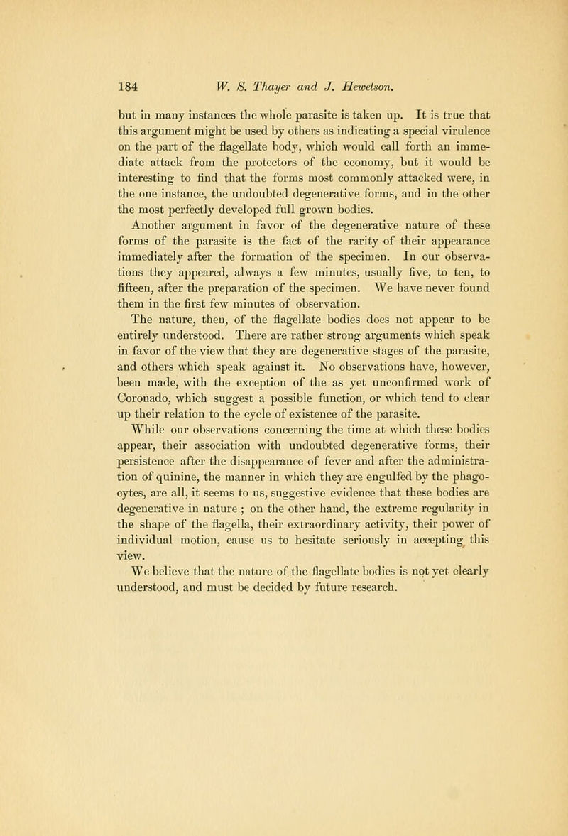 but in many instances the whole parasite is taken up. It is true that this argument might be used by others as indicating a special virulence on the part of the flagellate body, which would call forth an imme- diate attack from the protectors of the economy, but it would be interesting to find that the forms most commonly attacked were, in the one instance, the undoubted degenerative forms, and in the other the most jjerfectly developed full grown bodies. Another argument in favor of the degenerative nature of these forms of the parasite is the fact of the rarity of their appearance immediately after the formation of the specimen. In our observa- tions they appeared, always a few minutes, usually five, to ten, to fifteen, after the preparation of the specimen. We have never found them in the first few minutes of observation. The nature, then, of the flagellate bodies does not appear to be entirely understood. Thei-e are rather strong arguments which speak in favor of the view that they are degenerative stages of the parasite, and others which speak against it. No observations have, however, been made, with the exception of the as yet unconfirmed work of Coronado, which suggest a possible function, or which tend to clear up their i-elation to the cycle of existence of the parasite. While our observations concerning the time at which these bodies appear, their association with undoubted degenerative forms, their persistence after the disappearance of fever and after the administra- tion of quinine, the manner in which they are engulfed by the phago- cytes, are all, it seems to us, suggestive evidence that these bodies are degenerative in nature ; on the other hand, the extreme regularity in the shape of the flagella, their extraordinary activity, their power of individual motion, cause us to hesitate seriously in accepting this view. We believe that the nature of the flagellate bodies is not yet clearly understood, and must be decided by future research.