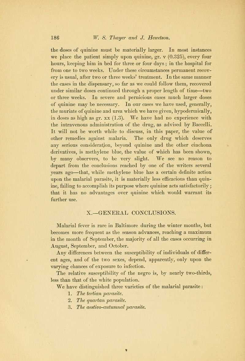 the doses of quinine must be materially larger. In most instances we place the patient simply upon quinine, gr. v (0.325), every four hours, keeping him in bed for three or four days; in the hospital for from one to two weeks. Under these circumstances permanent recov- ery is usual, after two or three weeks' treatment. In the same manner the cases in the dispensary, so far as we could follow them, recovered under similar doses continued through a proper length of time—two or three weeks. In severe and pernicious cases much larger doses of quinine may be necessary. In our cases we have used, generally, the muriate of quinine and urea which we have given, hypodermically, in doses as high as gr. xx (1.3). We have had no experience with the intravenous administration of the drug, as advised by Baccelli. It will not be worth while to discuss, in this paper, the value of other remedies against malaria. The only drug which deserves any serious consideration, beyond quinine and the other cinchona derivatives, is methylene blue, the value of which has been shown, by many observers, to be very slight. We see no reason to depart from the conclusions reached by one of the writei's several years ago—that, while methylene blue has a certain definite action upon the malarial parasite, it is materially less efiBcacious than quin- ine, failing to accomplish its purpose where quinine acts satisfactorily; that it has no advantages over quinine which would warrant its further use. X.—GENERAL CONCLUSIONS. Malarial fever is rare in Baltimore during the winter months, but becomes more frequent as the season advances, reaching a maximum in the month of September, the majority of all the cases occurring in August, September, and October. Any differences between the susceptibility of individuals of differ- ent ages, and of the two sexes, depend, apparently, only upon the varying chances of exposure to infection. The relative susceptibility of the negro is, by nearly two-thirds, less than that of the white population. We have distinguished three varieties of the malarial parasite: 1. The tertian paramte. 2. The quartan parasite. 3. The aestivo-autumnal parasite.