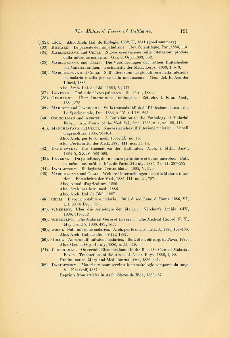 ((32). Ceci.) Also, Arch. Ital. de Biologie, 1882, II, 1541 (good summary). (33). EiCHARD. Le parasite del'impaludisme. Eev. Soientiflque, Par., 1883,113. (34). Marchiafava and Celli. Nuove osservazione suUe alterazioni prodote dalla infezione malarica. Gaz. d. Osp., 1883, 652. (35). Makchiafava and Celli. Die Veranderungen der rothen Blutscheiben bei Malariakranken. Fortschritte der Med., Leipz., 1883, I, 573. (36). Mabchiafava and Celli. SuU' alterazioni dei globuli rossi nella infezione da malaria e sulla gene.se della melanaemia. Mem. del. K. Ace. dei Lincei, 1883. Also, Arch. Ital. de Biol, 1884, V, 147. (37). Lavekan. Traits de fievres palustres. 8°., Paris, 1884. (38). Gerhardt. ijber Intermittens Impfungen. Zeitschr. f. Klin. Med., 1884, 375. (39). Mariotti and Ciarrochi. Sulla transmissibilita dell' infezione da malaria. Lo Sperimentale, Dec, 1884, s. IV, t. LIV, 263. (40). Councilman and Abbott. A Contribution to the Pathology of Malarial Fever. Am. Journ. of the Med. Sci., Apr., 1885, n. s., vol. 89, 416. (41). Marchiafava and Celli. Nuove ricerchesulF infezione malarica. Annali d'agricoltura, 1885, 96-104. Also, Arch, per le Sc. med., 1885, IX, no. 15. Also, Fortschritte der Med., 1885, III, nos. 11, 14. (42). Danilewsky. Die Haematozoa der Kaltbluter. Arch. f. Mikr. Anat., 1884-5, XXIV, 588-598. (43). Laveran. Du paludisme, de sa nature parasitaire et de ses microbes. Bull. et m^m. soc. m&i. d. hop. de Paris, 24 July, 1885, 3 s., II, 287-292. (44). Danilewsky. Biologisches Centralblatt. 1885, V, 529. (45). Marchiafava and Celli. Weitere Untersuchungen iiber die Malaria infec- tion. Fortschritte der Med., 1885, III, no. 24, 787. Also, Annali d'agricoltura, 1886. Also, Arch, per le sc. med., 1886. Also, Arch. Ital. de Biol., 1887. (46). Celli. L'acqua potabile e malaria. Bull. d. soc. Lane. d. Koma, 1886, VI, f. 1, 39 (5 Dec,'85). (47). V. Sehlen. Uber die Aetiologie der Malaria. Virchow's Archiv, CIV, 1886, 319-352. (48). Sternberg. The Malarial Germ of Laveran. The Medical Record, N. Y., May 1 and 8, 1886, 489; 517. (49)._ GoLGi. Sull' infezione malarica. Arch, per le scienz. med., X, 1886,109-185. Also, Arch. Ital. de Biol., VIII, 1887. (50). GoLGi. Ancora sulF infezione malarica. Boll. Med. chirurg. di Pavia, 1886. Also, Gaz. d. Osp., 4 July, 1886, n. 53, 419. (51). Councilman. On certain Elements found in the Blood in Cases of Malarial Fever. Transactions of the Assoc, of Amer. Phys., 1886, I, 90. Prelim, notice, Maryland Med. Journal, Oct., 1886, 441. (52). Danilewsky. Mat^riaux pour servir h, la parasitologic compar^e du sang. 8., Kharkoflf, 1887. Reprints from articles in Arch. Slaves de Biol., 1886-87.