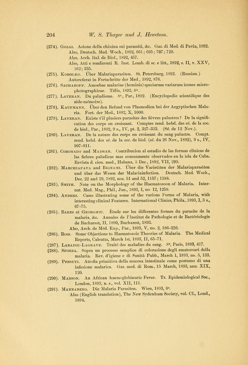 (274). GoLOi. Azione della chinina sui parassiti, &c. Gaz.di Med. di Pavia, 1892. Also, Deutsch. Med. Woch,, 1892, 661 ; 695 ; 707; 729. Also, Arch. Ital. de Biol., 1892, 457. Also, Atti e rendiconti R. Inst. Lomb. di sc. e litt., 1892, s. II, v. XXV, 162; 335. (275). KoROLKO. tjber Malariaparasiten. St. Petersburg, 1892. (Russian.) Autoreferat in Fortschritte der Med , 1892, 876. (276). Sacharoff. ,\moebae malarias (hominis)speciarum variarum icones micro- jiliotographicae. Tiflis, 1892, 8°. (277). Laveran. Du paludisme. 8., Par., 1892. (Encyclopedie scientifique des aide-memoire). (278). Kaupmann. Uberden Refund von Plasmodien bei der Aegyptischen Mala- ria. Fort, der Med., 1892, X, 1000. (279). Laveran. Existe t'il plusiers parasites des fievres palustres? De la signifi- cation des corps en croissant. Comptes rend. hebd. des s^. de la soc. de biol.. Par., 1892, 9 s., IV, pt. 2, 327-333. (S^. de 12 Nov.). (280). Laveran. De la nature des corps en croissant du sang palustre. Compt. rend. hebd. des s^. de la soc. de biol. {s6. du 26 Nov., 1892), 9 s., IV, 907-911. (281). CoRONADO and Madran. Contribucion al estudio de las formas clinicas de las fiebres paludicas mas comunmente observados en la isla de Cuba. Revista d. cien. med., Habana, o Dec, 1892, VII, 299. (282). Marchiafava and Bignajii. ttber die Varietiiten der Malariaparasiten und iiber das Wesen der Malariainfection. Deutsch. Med. Woch., Dec. 22 and 29, 1892, nos. 51 and 52, 1157; 1188. (283). Smith. Note on the Morphology of the Haematozoon of Malaria. Inter- nat. Med. Mag., Phil., Jan., 1893, I, no. 12, 1259. (284). Anders. Cases illustrating some of the various Forms of Malaria, with interesting clinical Features. International Clinics, Phila., 1893,1, 3 s., 67-75. (285). Babes et Georghiu. Etude sur les differentes formes du parasite de la malaria, &c. Annales de 1' Institut de Pathologic et de Bact^riologie de Bucharest, II, 1890, Bucharest, 1893. Also, Arch, de M^d. E.xp., Par., 1893, V, no. 2, 186-226. (286). Ross. Some Objections to Haematozoic Theories of Malaria. The Medical Reports, Calcutta, March 1st, 1893, II, 65-71. (287). Labadie-Lagrave. Trait(5 des maladies du sang. 8°, Paris, 1893, 417. (288). Sporza. Sopra un processo semplice di colorazione degli ematozoari della malaria. Rev. d'igiene e di Sanita Pubb., March 1, 1893, no. 5, 133. (289). PENsnrr. Atrolia primitiva della mucosa intestinale come postumo di una infezione malarica. Gaz. med. di Rom., 15 March, 1893, ann. XIX, 120. (290). Manson. An African haeraoglobinuric Fever. Tr. Epidemiological Soc., London, 1893, n. s., vol. XII, 111. (291). Mannaberg. Die Malaria Parasiten. Wien, 1893, 8. Also (English trauslation). The New Sydenham Society, vol. CL, Lond., 1894.