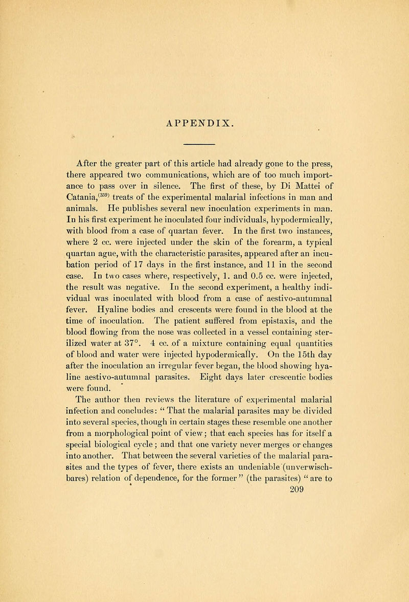 APPENDIX. After the greater part of this article had already gone to the press, there appeared two communications, which are of too much import- ance to pass over in silence. The first of these, by Di Mattel of Catania,'^'^ treats of the experimental malarial infections in man and animals. He publishes several new inoculation experiments in man. In his first experiment he inoculated four individuals, hypodermically, with blood from a case of quartan fever. In the first two instances, where 2 cc. were injected under the skin of the forearm, a typical quartan ague, with the characteristic parasites, appeared after an incu- bation period of 17 days in the first instance, and 11 in the second case. In two cases where, respectively, 1. and 0.5 cc. were injected, the result was negative. In the second experiment, a healthy indi- vidual was inoculated with blood from a case of aestivo-autumnal fever. Hyaline bodies and crescents were found in the blood at the time of inoculation. The patient suffered from epistaxis, and the blood flowing from the nose was collected in a vessel containing ster- ilized water at 37°. 4 cc. of a mixture containing equal quantities of blood and water were injected hypodermically. On the 15th day after the inoculation an irregular fever began, the blood showing hya- line aestivo-autumnal parasites. Eight days later crescentic bodies were found. The author then reviews the literature of experimental malarial infection and concludes:  That the malarial parasites may be divided into several species, though in certain stages these resemble one another from a morphological point of view; that each species has for itself a special biological cycle ; and that one variety never merges or changes into another. That between the several varieties of the malarial para- sites and the types of fever, there exists an undeniable (unverwisch- bares) relation of dependence, for the former  (the parasites)  are to