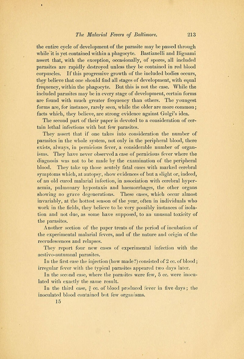 the entire cycle of development of the parasite may be passed through while it is yet contained within a phagocyte. Bastianelli and Biguami assert that, with the exception, occasionally, of spores, all included parasites are rapidly destroyed unless they be contained in red blood corpuscles. If this progressive growth of the included bodies occurs, they believe that one should find all stages of development, with equal frequency, within the phagocyte. But this is not the case. While the included parasites may be in every stage of development, certain forms are found with much greater frequency than others. The youngest forms are, for instance, rarely seen, while the older are more common; facts which, they believe, are strong evidence against Golgi's idea. The second part of their paper is devoted to a consideration of cer- tain lethal infections with but few parasites. They assert that if one takes into consideration the number of parasites in the whole system, not only in the peripheral blood, there exists, always, in pernicious fever, a considerable number of organ- isms. They have never observed a case of pernicious fever where the diagnosis was not to be made by the examination of the peripheral blood. They take up those acutely fatal cases with marked cerebral symptoms which, at autopsy, show evidences of but a slight or, indeed, of an old cured malarial infection, in association with cerebral hyper- aemia, pulmonary hypostaxis and haemorrhages, the other organs showing no grave degenerations. These cases, which occur almost invariably, at the hottest season of the year, often in individuals who work in the fields, they believe to be very possibly instances of isola- tion and not due, as some have supposed, to an unusual toxicity of the parasites. Another section of the paper treats of the period of incubation of the experimental malarial fevers, and of the nature and origin of the recrudescences and relapses. They report four new cases of experimental infection with the aestivo-autumnal parasites. In the first case the injection (how made?) consisted of 2 cc. of blood; irregular fever with the typical parasites appeared two days later. In the second case, where the parasites were few, 5 cc. were inocu- lated with exactly the same result. In the third case, f cc. of blood produced fever in five days; the inoculated blood contained but few organisms. 15