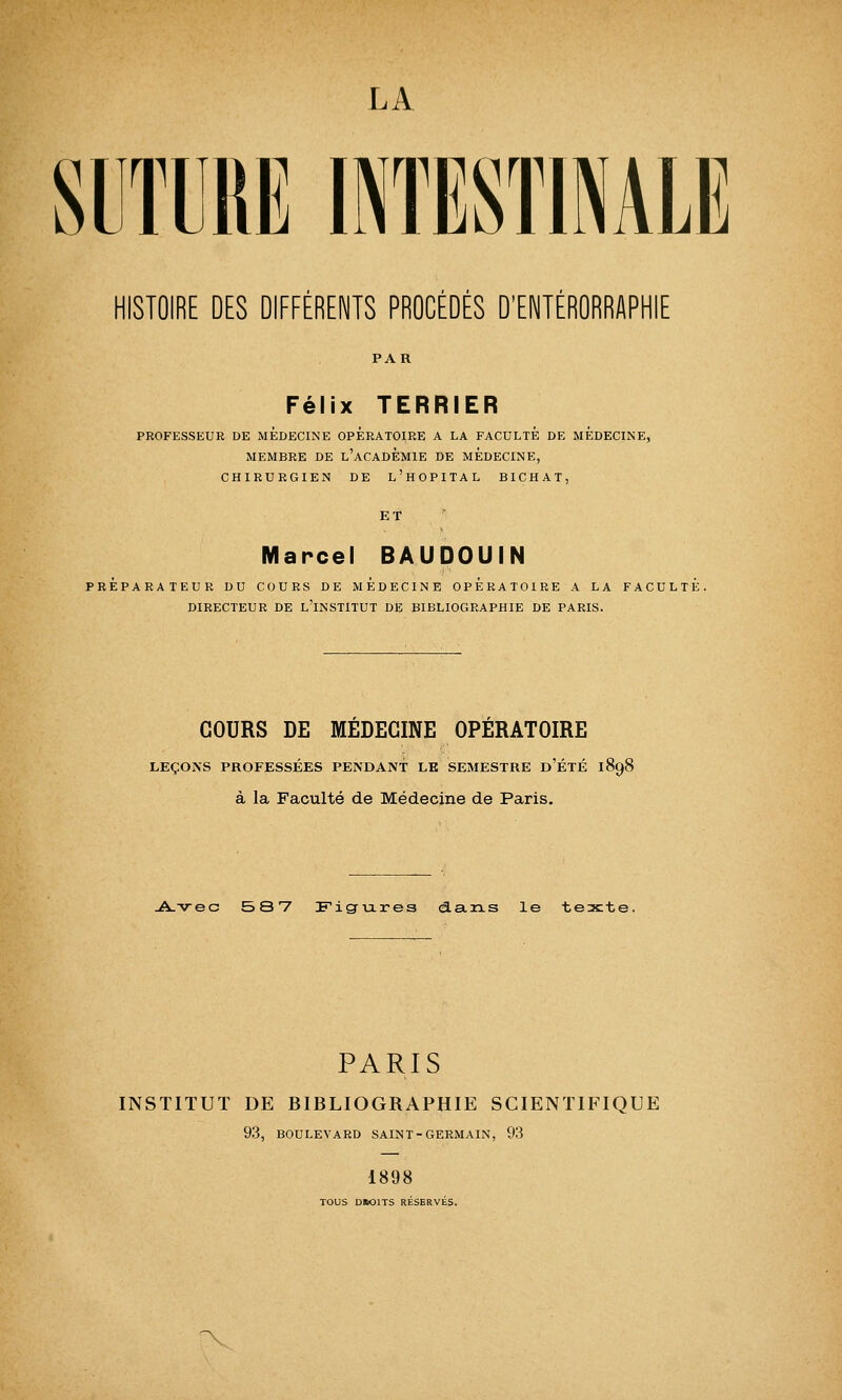 SUTURE INTESTINALE HISTOIRE DES DIFFÉRENTS PRODÉDÉS D'ENTÉRÛRRAPHIE PAR Félix TERRIER PROFESSEUR DE MEDECINE OPERATOIRE A LA FACULTE DE MEDECINE, MEMBRE DE L'ACADEMIE DE MEDECINE, CHIRURGIEN DE L'HOPITAL BICHAT, ET Marcel BAUDOUIN PREPARATEUR DU COURS DE MEDECINE OPERATOIRE A LA FACULTE. DIRECTEUR DE L'INSTITUT DE BIBLIOGRAPHIE DE PARIS. COURS DE MEDECINE OPERATOIRE LEÇONS PROFESSÉES PENDANT LE SEMESTRE D'ÉTÉ 1898 à la Faculté de Médecine de Paris. Avec 587 Figures dans le texte. PARIS INSTITUT DE BIBLIOGRAPHIE SCIENTIFIQUE 93, BOULEVARD SAINT-GERMAIN, 93 1898 TOUS DBOITS RÉSERVÉS.