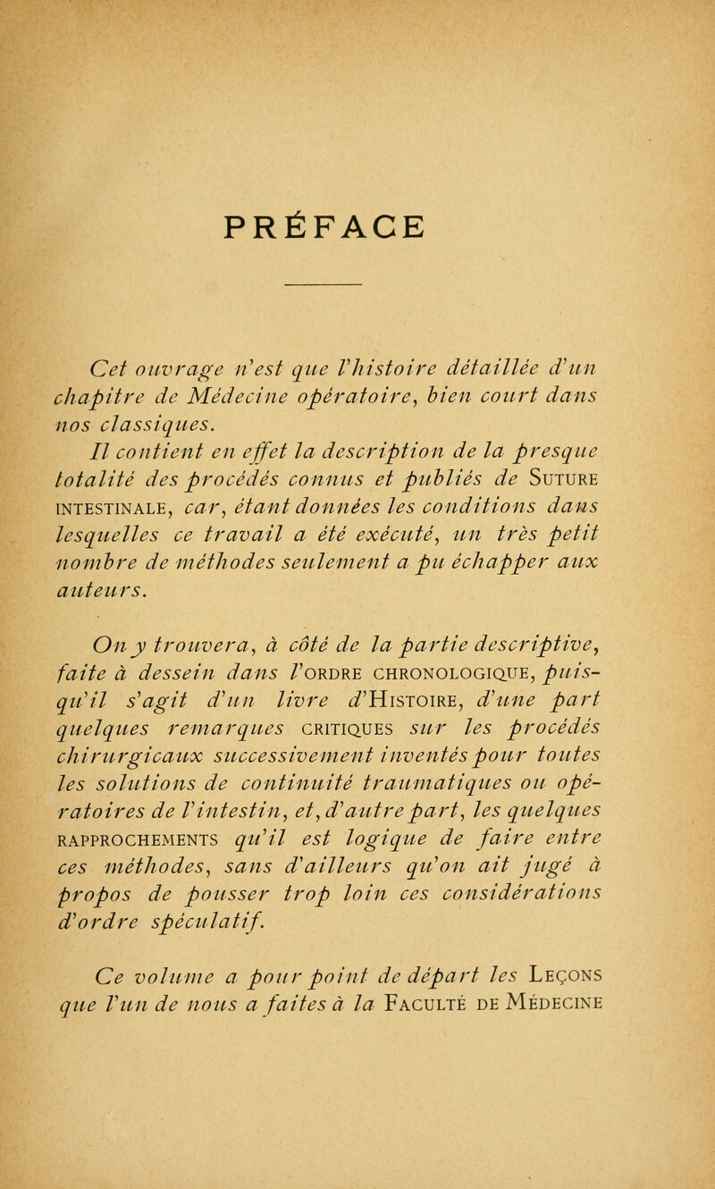 PRÉFACE Cet ouvrage n'est que Vhistoire détaillée d'un chapitre de Médecine opératoire, bien court dans nos classiques. Il contient en effet la description de la presque totalité des procédés connus et publiés de Suture intestinale, car, étant données les conditions dans lesquelles ce travail a été exécuté, un très petit nombre de méthodes seulement a pu échapper aux auteurs. On y trouvera, à côté de la partie descriptive, faite à dessein dans /'ordre chronologique, puis- qu'il s'agit d'un livre ^'Histoire, d'une part quelques remarques critiques sur les procédés chirurgicaux successivement inventés pour toutes les solutions de continuité traumatiques ou opé- ratoires de l'intestin, et, d'autre part, les quelques rapprochements qu'il est logique de faire entre ces méthodes, sans d'ailleurs qu'on ait jitgé à propos de pousser trop loin ces considérations d'ordre spécu latif. Ce volume a pour point de départ les Leçons que l'un de nous a faites à la Faculté de Médecine