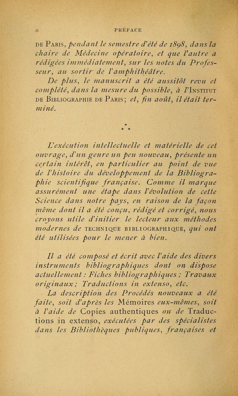 de Paris, pendant le semestre d'été de 1898, dans la chaire de Médecine opératoire, et que Vautre a rédigées immédiatement, sur les notes du Profes- seur, au sortir de Vamphithéâtre. De plus, le manuscrit a été aussitôt revu et complété, dans la mesure du possible, à /'Institut de Bibliographie de Paris ; et, fin août, il était ter- miné. L'exécution intellectuelle et matérielle de cet ouvrage, d'un genre un peu nouveau, présente un certain intérêt, en particulier au point de vue de l'histoire du développement de la Bibliogra- phie scientifique française. Comme il marque assurément une étape dans l'évolution de cette Science dans notre pays, en raison de la façon même dont il a été conçu, rédigé et corrigé, nous croyons utile d'initier le lecteur aux méthodes modernes de technique bibliographique, qui ont été utilisées pour le mener à bien. Il a été composé et écrit avec l'aide des divers instruments bibliographiques dont on dispose actuellement : Fiches bibliographiques ; Travaux originaux ; Traductions in extenso, etc. La description des Procédés nouveaux a été faite, soit d'après les Mémoires eux-mêmes, soit à l'aide de Copies authentiques ou de Traduc- tions in extenso, exécutées par des spécialistes dans les Bibliothèques publiques, françaises et
