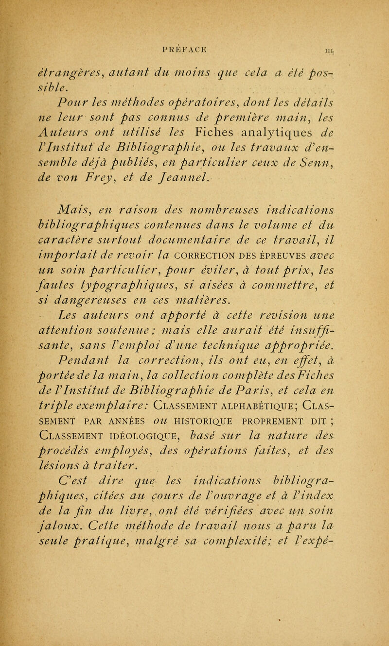 étrangères, autant du moins que cela a été pos- sible. Pour les méthodes opératoires, dont les détails ne leur sont pas connus de première main, les Auteurs ont utilisé les Fiches analytiques de VInstitut de Bibliographie, on les travaux d'en- semble déjà publiés, en particulier ceux de Senn, de von Frey, et de Jeanne! Mais, en raison des nombreuses indications bibliographiques contenues dans le volume et du caractère surtout documentaire de ce travail, il importait de revoir la correction des épreuves avec un soin particulier, pour éviter, à tout prix, les fautes typographiques, si aisées à commettre, et si dangereuses en ces matières. Les auteurs ont apporté à cette revision une attention soutenue ; mais elle aurait été insuffi- sante, sans remploi d'une techniqtie appropriée. Pendant la correction, ils ont eu, en effet, à portée de la main, la collection complète des Fiches de VInstitut de Bibliographie de Paris, et cela en triple exemplaire: Classement alphabétique; Clas- sement PAR ANNÉES OU HISTORIQUE PROPREMENT DIT ; Classement idéologique, basé sur la nature des procédés employés, des opérations faites, et des lésions à traiter. C'est dire que- les indications bibliogra- phiques, citées au cours de Vouvrage et à Vindex de la fin du livreront été vérifiées avec un soin jaloux. Cette méthode de travail nous a paru la seule pratique, malgré sa complexité; et Vexpè-