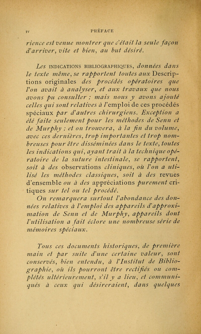 rience est venue montrer que c'était la seule façon d'arriver, vite et bien, au but désiré. Les indications bibliographiques, données dans le texte même, se rapportent toutes aux Descrip- tions originales des procédés opératoires que Von avait à analyser, et aux travaux que nous avons pu consulter ; mais nous y avons ajouté celles qui sont relatives à /'emploi de ces procédés spéciaux par d'autres chirurgiens. Exception a été faite seulement pour les méthodes de Senn et de Murphy ; et on trouvera, à la fin du volume, avec ces dernières, trop importantes et trop nom- breuses pour être disséminées dans le texte, toutes les indications qui, ayant trait à la technique opé- ratoire de la suture intestinale, se rapportent, soit à des observations cliniques, où Von a uti- lisé les méthodes classiques, soit à des revues d'ensemble ou à des appréciations purement cri- tiques sur tel ou tel procédé. On remarquera surtout Vabondance des don- nées relatives à Vemploi des appareils d'approxi- mation de S enn et de Murphy, appareils dont Vutilisation a fait èclore une nombreuse série de mémoires spéciaux. Tous ces documents historiques, de première main et par suite d'une certaine valeur, sont conservés, bien entendu, à VInstitut de Biblio- graphie, oit ils pourront être rectifiés ou com- plétés ultérieurement, s'il y a lieu, et communi- qués à ceux qui désireraient, dans quelques