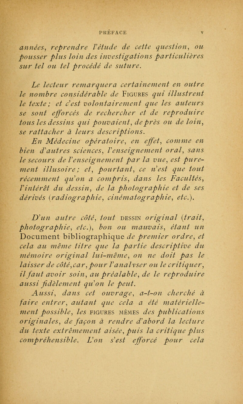 années, reprendre Vêtade de cette question, ou pousser plus loin des investigations particulières sur tel ou tel procédé de suture. Le lecteur remarquera certainement en outre le nombre considérable de Figures qui illustrent le texte; et c'est volontairement que les auteurs se sont efforcés de rechercher et de reproduire tous les dessins qui pouvaient, de près ou de loin, se rattacher à leurs descriptions. En Médecine opératoire, en effet, comme en bien d'autres sciences, Venseignement oral, sans le secours de Venseignement par la vue, est pure- ment illusoire; et, pourtant, ce n'est que tout récemment qu'on a compris, dans les Facultés, l'intérêt du dessin, de la photographie et de ses dérivés {radiographie, cinématographie, etc.). D'un autre côté, tout dessin original {trait, photographie, etc.), bon ou mauvais, étant un Document bibliographique de premier ordre, et cela au même titre que la partie descriptive du mémoire original lui-même, on ne doit pas le laisser de côté,car, pour l'analvser ou le critiquer, il faut avoir soin, au préalable, de le reproduire aussi fidèlement qu'on le peut. Aussi, dans cet ouvrage, a-t-on cherché à faire entrer, autant que cela a été matérielle- ment possible, les figures mêmes des publications originales, de façon à rendre d'abord la lecture du texte extrêmement aisée, puis la critique plus compréhensible. L'on s'est efforcé pour cela