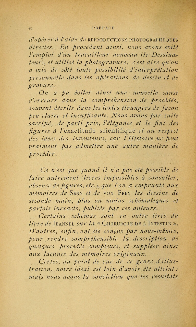 d'opérer à l'aide de reproductions photographiques directes. En procédant ainsi, nous avons évité Vemploi d'un travailleur nouveau (le. Dessina* teur), et utilisé la photogravure; c'est dire qu'on a mis de côté toute possibilité d'interprétation personnelle dans les opérations de dessin et de gravure. On a pu éviter ainsi une nouvelle cause d'erreurs dans la compréhension de procédés, souvent décrits dans les textes étrangers de façon peu claire et insuffisante. Nous avons par suite sacrifié, de parti pris, l'élégance et le fini des figures à /'exactitude scientifique et au respect des idées des inventeurs, car l'Histoire ne peut vraiment pas admettre une autre manière de procéder. Ce n'est que quand il n'a pas été possible de faire autrement (livres impossibles à consulter, absence de figures, etc.), que l'on a emprunté aux mémoires de Senn et de von Frey les dessins de seconde main, plus ou moins schématiques et parfois inexacts, publiés par ces auteurs. Certains schémas sont en outre^ tirés du livre de Jeannel sur la «Chirurgie de l'Intestin». D'autres, enfin, ont été conçus par nous-mêmes, pour rendre compréhensible la description de quelques procédés complexes, et suppléer ainsi aux lacunes des mémoires originaux. Certes, au point de vue de ce genre d'illus- tration, notre idéal est loin d'avoir été atteint; mais nous avons la conviction que les résultats