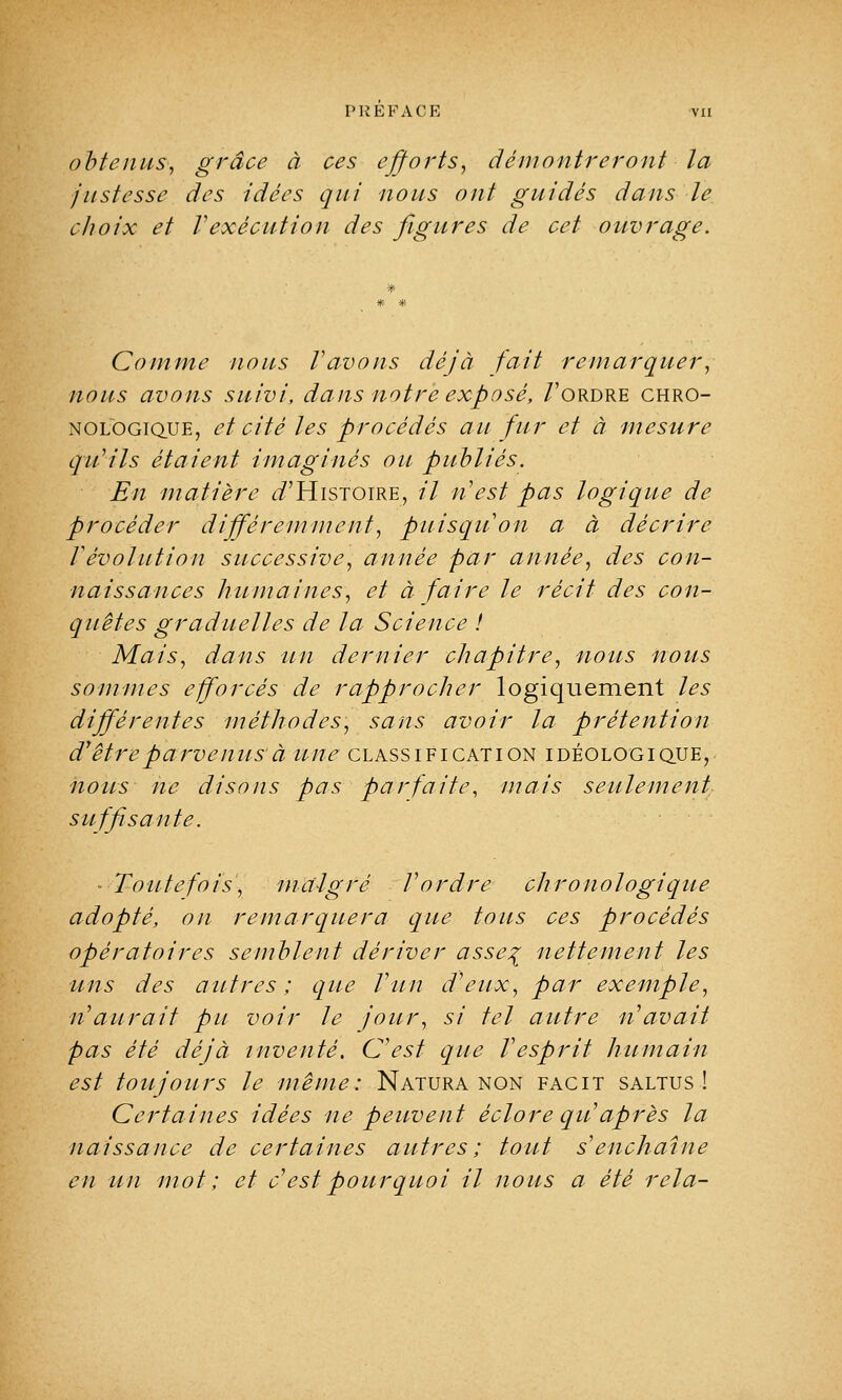 obtenus, grâce à ces efforts, démontreront la justesse des idées qui nous ont guidés dans le choix et Vexécution des figures de cet ouvrage. Comme nous l'avons déjà fait remarquer, nous avons suivi, dans notre exposé, /'ordre chro- nologique, et cité les procédés au fur et à mesure qu'ils étaient imaginés ou publiés. En matière ^'Histoire, il n'est pas logique de procéder différemment, puisqu'on a à décrire révolution successive, année par année, des con- naissances humaines, et à faire le récit des con- quêtes graduelles de la Science ! Mais, dans un dernier chapitre, nous nous sommes efforcés de rapprocher logiquement les différentes méthodes, sans avoir la prétention d'être parvenus'à une classification idéologique, nous ne disons pas parfaite, mais seulement, suffisante. Toutefois, maigre l'ordre chronologique adopté, on remarquera que tous ces procédés opératoires semblent dériver asse% nettement les uns des autres ; que l'un d'eux, par exemple, n'aurait pu voir Je jour, si tel autre n'avait pas été déjà inventé. C'est que l'esprit humain est toujours le même: Natura non facit saltus ! Certaines idées ne peuvent éclore qu'après la naissance de certaines autres; tout s'enchaîne en un mot ; et c est pourquoi il nous a été rela-