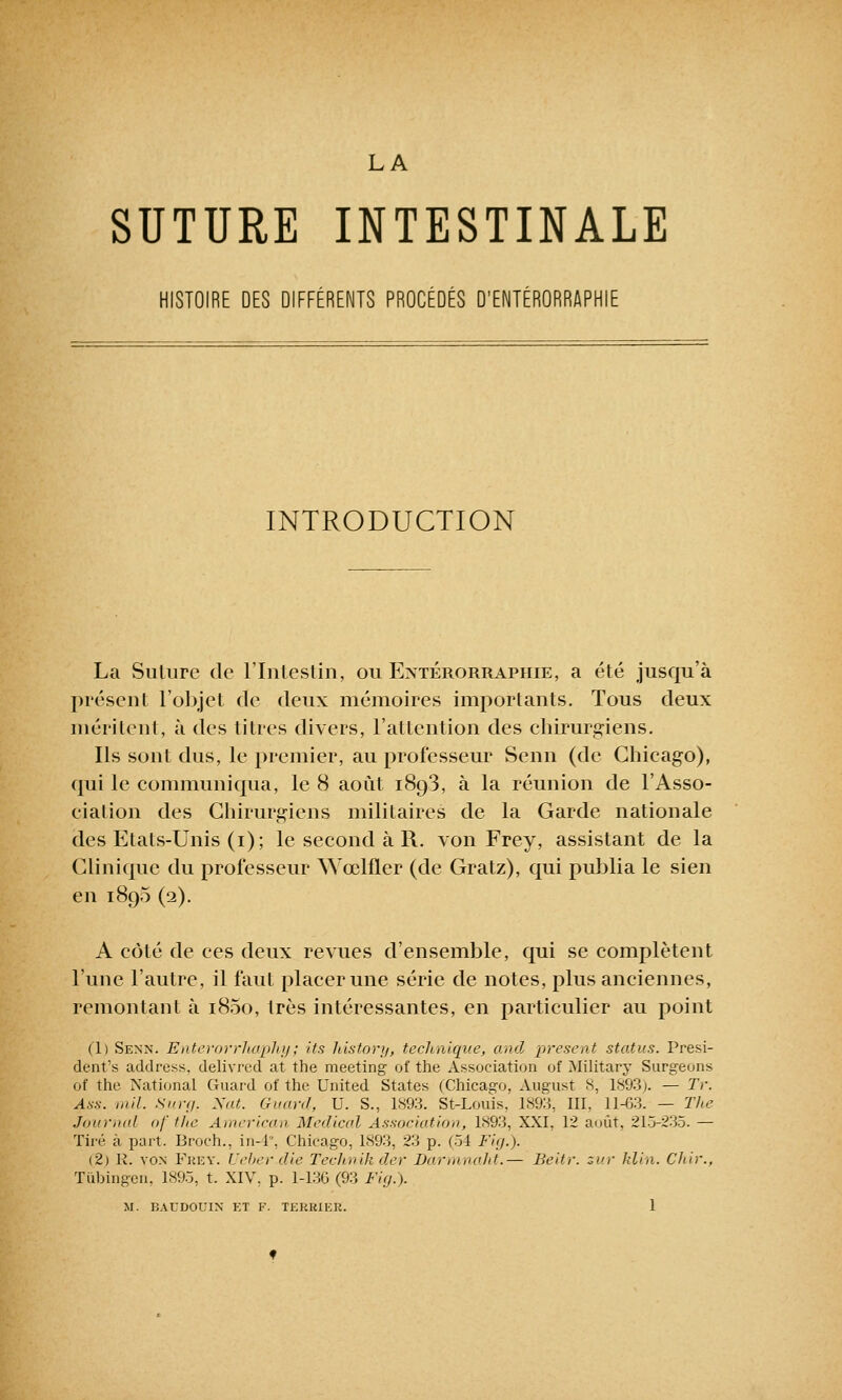 LA SUTURE INTESTINALE HISTOIRE DES DIFFÉRENTS PROCÉDÉS D'ENTÉRORRAPHIE INTRODUCTION La Suture de l'Intestin, ou Extérorraphie, a été jusqu'à présent l'objet de deux mémoires importants. Tous deux méritent, à des titres divers, l'attention des chirurgiens. Ils sont dus, le premier, au professeur Senn (de Chicago), qui le communiqua, le 8 août 1893, à la réunion de l'Asso- ciation des Chirurgiens militaires de la Garde nationale des Etals-Unis (1); le second à R. von Frey, assistant de la Clinique du professeur xYœlfler (de Gratz), qui publia le sien en 1895 (2). A côté de ces deux revues d'ensemble, qui se complètent l'une l'autre, il faut placer une série de notes, plus anciennes, remontant à i85o, très intéressantes, en particulier au point Cl) Senn. Enterorrhaphy; its history, technique, and présent status. Prési- dentes address, delivred at the meeting of the Association of Military Surgeons of the National Guard of the United States CChicago, August s, 1803). — Tr. Ass. mil. Surg. Nat. Guard, U. S., 1893. St-Louis. 189:i, III, 11-63. — The Journal of the American Médical Association, 1893, XXI, 12 août, 215-235. — Tiré à part. Broch., in-4°, Chicago, 1893, 23 p. (54 Fig.). (2) R. von Fkey. Ueberxlie Technih der Darmnaht.— Beitr. zur klin. Chir., Tubingen. 1895, t. XIV, p. 1-136 (93 Fig. ).