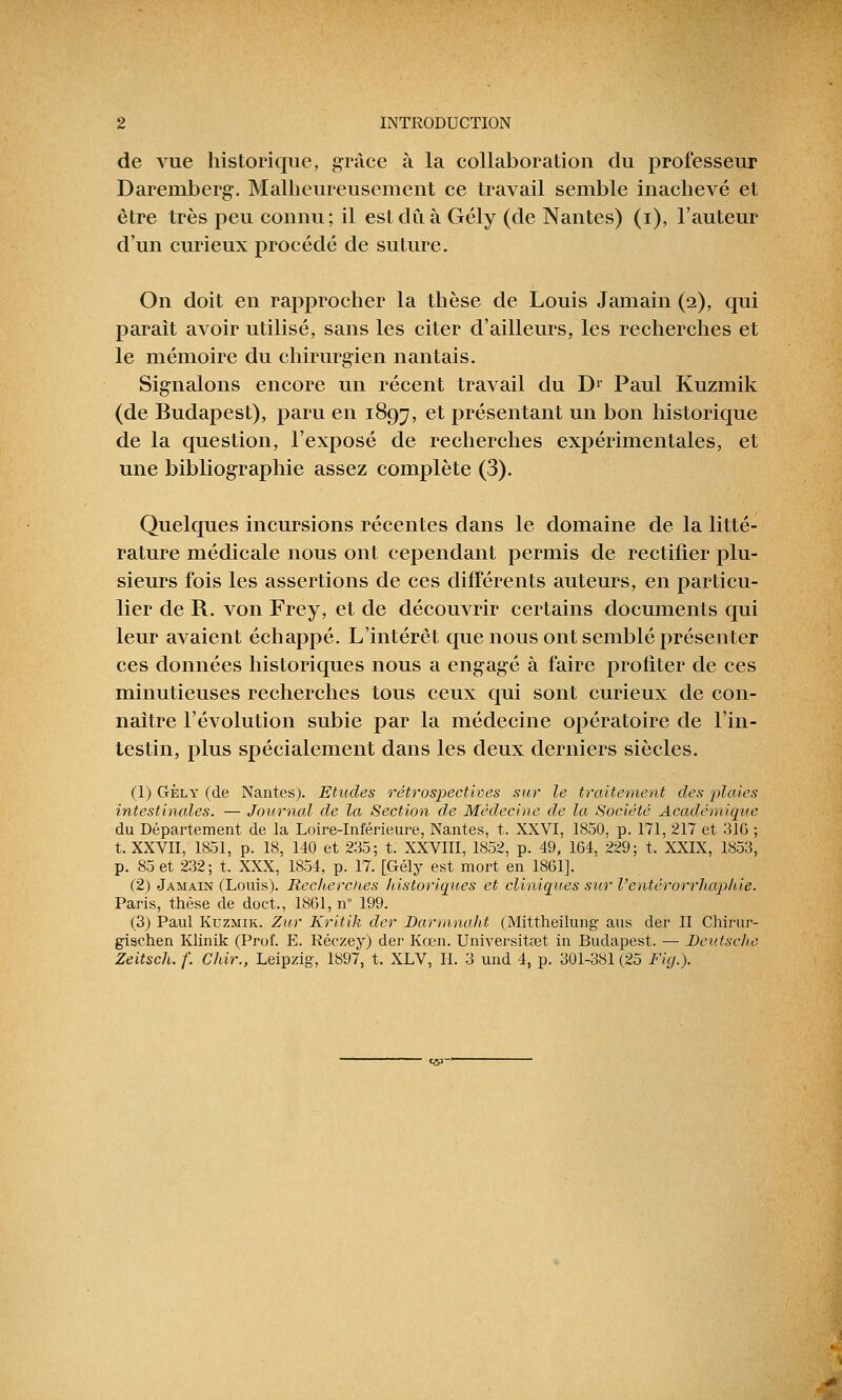 de vue historique, grâce à la collaboration du professeur Daremberg. Malheureusement ce travail semble inachevé et être très peu connu; il est dû à Gély (de Nantes) (i), l'auteur d'un curieux procédé de suture. On doit en rapprocher la thèse de Louis Jamain (2), qui paraît avoir utilisé, sans les citer d'ailleurs, les recherches et le mémoire du chirurgien nantais. Signalons encore un récent travail du Dr Paul Kuzmik (de Budapest), paru en 1897, et présentant un bon historique de la question, l'exposé de recherches expérimentales, et une bibliographie assez complète (3). Quelques incursions récentes dans le domaine de la litté- rature médicale nous ont cependant permis de rectifier plu- sieurs fois les assertions de ces différents auteurs, en particu- lier de R. von Frey, et de découvrir certains documents qui leur avaient échappé. L'intérêt que nous ont semblé présenter ces données historiques nous a engagé à faire profiter de ces minutieuses recherches tous ceux qui sont curieux de con- naître l'évolution subie par la médecine opératoire de l'in- testin, plus spécialement dans les deux derniers siècles. (1) Gèly (de Nantes). Etudes rétrospectives sur le traitement des plaies intestinales. — Journal de la Section de Médecine de la Société Académique du Département de la Loire-Inférieure, Nantes, t. XXVI, 1850, p. 171, 217 et 316 ; t. XXVII, 1851, p. 18, 140 et 235; t. XXVIII, 1852, p. 49, 164, 229; t. XXIX, 1853, p. 85 et 232; t. XXX, 1854, p. 17. [Gély est mort en 1861]. (2) Jamain (Louis). Recherches historiques et cliniques sur Ventérorrhaphie. Paris, thèse de doct., 1861, n 199. (3) Paul Kuzmik. Zut Kritik der Darmnaht (Mittheilung aus der II Chirur- gischen Klinik (Prof. E. Réczey) der Kœn. Universitaet in Budapest. —■ Deutsche Zeitsch.f. Chir., Leipzig, 1897, t. XLV, H. 3 und 4, p. 301-381(25 Fig.).