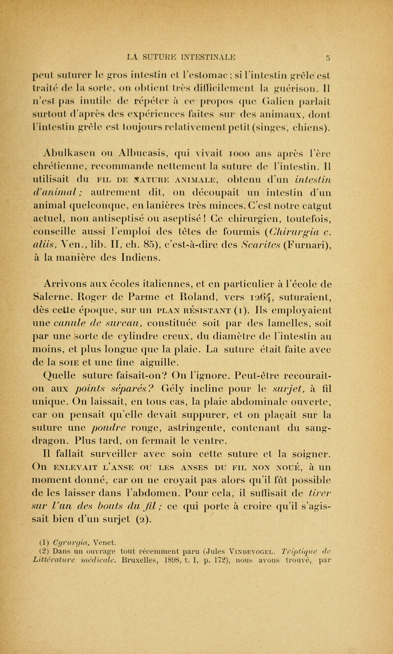 peut suturer le gros intestin et l'estomac; si L'intestin grêle'est traité de la sorte, on obtient très difficilement la gué ri son. Il nVsl pas inutile de répéter à ce propos que Galien parlait surtout d'après des expériences faites sur des animaux, dont l'intestin grêle est toujours relativement petit (singes) chiens). Abulkasen ou AlbuCasis, qui vivait iooo ans après l'ère chrétienne, recommande nettement la suture de l'intestin. Il utilisait du fil de nature animale, obtenu d'un intestin d'animal; autrement dit, on découpait un intestin d'un animal quelconque, en lanières très minces. C'est notre catgut actuel, non antiseplisé ou aseptisé ! Ce chirurgien, toutefois, conseille aussi l'emploi des tètes de fourmis {Chirurgia c. aliis, Yen., lib. II, ch. 85), c'est-à-dire des Scarites (Furnari), à la manière des Indiens. Arrivons aux écoles italiennes, et en particulier à l'école de Salerne. Roger de Parme et Roland, vers 1264, suturaient, dès cette époque, sur un plan résistant (i). Ils employaient une canule de sureau, constituée soit par des lamelles, soit par une sorte de cylindre creux, du diamètre de l'intestin au moins, et plus longue que la plaie. La suture était faite avec de la soie et une fine aiguille. Quelle suture faisait-on? On l'ignore. Peut-être recourait- on aux points séparés? Gély incline pour le surjet, à fil unique. On laissait, en tous cas, la plaie abdominale ouverte, car on pensait qu'elle devait suppurer, et on plaçait sur la suture une poudre rouge, astringente, contenant du sang- dragon. Plus tard, on fermait le ventre. Il fallait surveiller avec soin cette suture et la soigner. On enlevait l'anse ou les anses du fil non noué, à un moment donné, car on ne croyait pas alors qu'il fût possible de les laisser dans l'abdomen. Pour cela, il suffisait de tirer sur l'un des bouts du fil ; ce qui porte à croire qu'il s'agis- sait bien d'un surjet (2). (1) Cyrurgia, Venet. (2) Dans un ouvrage tout récemment paru (Jules Vindevogel. Triptique de Littérature médicale. Bruxelles, 1898, t. I, p. 172), nous avons trouvé, par