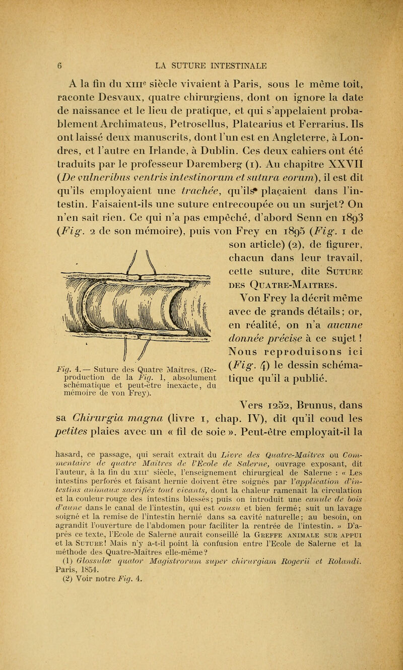 A la fin cln xme siècle vivaient à Paris, sous le même toit, raconte Desvaux, quatre chirurgiens, dont on ignore la date de naissance et le lieu de pratique, et qui s'appelaient proba- blement Archimateus, Petrosellus, Platearius et Ferrarius. Ils ont laissé deux manuscrits, dont l'un est en Angleterre, à Lon- dres, et l'autre en Irlande, à Dublin. Ces deux cahiers ont été traduits par le professeur Daremberg (i). Au chapitre XXVII {De vulneribus çentris intestitiorum et sutura eorum), il est dit qu'ils employaient une trachée, qu'ils* plaçaient dans l'in- testin. Faisaient-ils une suture entrecoupée ou un surjet? On n'en sait rien. Ce qui n'a pas empêché, d'abord Senn en i8g3 (Fig. i de son mémoire), puis von Frey en 1895 {Fig. 1 de son article) (2), de figurer, chacun dans leur travail, cette suture, dite Suture des Quatre-Maitres. Von Frey la décrit même avec de grands détails ; or, en réalité, on n'a aucune donnée précise à ce sujet ! Nous reproduisons ici (^^-4) le dessin schéma- production de la Fig. 1, absolument tique qu'il a publié. schématique et peut-être inexacte, du mémoire de von Frey). Vers 1252, Brunus, dans sa Chirurgia magna (livre 1, chap. IV), dit qu'il coud les petites plaies avec un « fil de soie ». Peut-être employait-il la hasard, ce passage, qui serait extrait du Livre des Quatre-Maîtres ou Com- mentaire de quatre Maîtres de l'École de Salerne, ouvrage exposant, dit l'auteur, à la fin du xin siècle, l'enseignement chirurgical de Salerne : « Les intestins perforés et faisant hernie doivent être soignés par l'application d'in- testins animaux sacrifiés tout vivants, dont la chaleur ramenait la circulation et la couleur rouge des intestins blessés ; puis on introduit une canule de bois d'aune dans le canal de l'intestin, qui est cousu et bien fermé; suit un lavage soigné et la remise de l'intestin hernie dans sa cavité naturelle; au besoin, on agrandit l'ouverture de l'abdomen pour faciliter la rentrée de l'intestin. » D'a- près ce texte, l'Ecole de Salerne aurait conseillé la Greffe animale sur appui et la Suture ! Mais n'y a-tol point là confusion entre l'Ecole de Salerne et la méthode des Quatre-Maîtres elle-même? (1) Glossulce quator Magistrorum super chirurgiam Rogerii et Rolandi. Paris, 1854. (2) Voir notre Fig. 4.