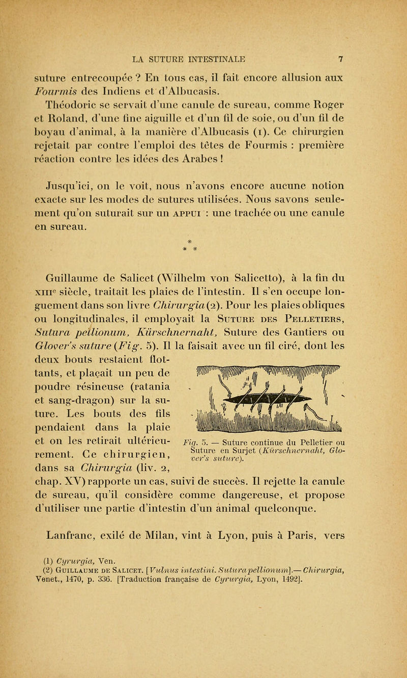 suture, entrecoupée ? En tous cas, il fait encore allusion aux Fourmis des Indiens et d'Albucasis. Théodoric se servait d'une canule de sureau, comme Roger et Roland, d'une iine aiguille et d'un lil de soie, ou d'un fil de boyau d'animal, à la manière d'Albucasis (i). Ce chirurgien rejetait par contre l'emploi des têtes de Fourmis : première réaction contre les idées des Arabes ! Jusqu'ici, on le voit, nous n'avons encore aucune notion exacte sur les modes de sutures utilisées. Nous savons seule- ment qu'on suturait sur un appui : une trachée ou une canule en sureau. Guillaume de Salicet (Wilhelm von Salicetto), à la fin du xme siècle, traitait les plaies de l'intestin. Il s'en occupe lon- guement dans son livre Chirurgia (i). Pour les plaies obliques ou longitudinales, il employait la Suture des Pelletiers, Sutura peïlionum, Kùrschnernaht, Suture des Gantiers ou Glovers suture {Fig. 5). Il la faisait avec un fil ciré, dont les deux bouts restaient flot- tants, et plaçait un peu de P^^^^'^WW/t^fP poudre résineuse (ratania et sang-dragon) sur la su- ture. Les bouts des fils pendaient dans la plaie et on les retirait ultérieu- Fia. 5. — Suture continue du Pelletier ou rement. Ce chirurgien, ^^njnv^t {I^rsclmernaht, Glo- dans sa Chirurgia (liv. 2, chap. XV) rapporte un cas, suivi de succès. Il rejette la canule de sureau, qu'il considère comme dangereuse, et propose d'utiliser une partie d'intestin d'un animal quelconque. Lanfranc, exilé de Milan, vint à Lyon, puis à Paris, vers (1) Cyrurgia, Ven. (2) Guillaume de Salicet. [Vulnus intestini. Sutura peïlionum].— Chirurgia, Venet., 1470, p. 336. [Traduction française de Cyrurgia, Lyon, 1492].