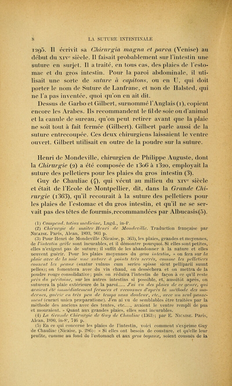 1295. Il écrivit sa Chirurgia magna et parva (Venise) au début du xivc siècle. Il faisait probablement sur l'intestin une suture en surjet. Il a traité, en tous cas, des plaies de l'esto- mac et du gros intestin. Pour la paroi abdominale, il uti- lisait une sorte de suture à capitons, ou en U, qui doit porter le nom de Suture de Lanfranc, et non de Halsted, qui ne l'a pas inventée, quoi qu'on en ait dit. Dessus de Garbo et Gilbert, surnommé l'Anglais (1), copient encore les Arabes. Ils recommandent le fil de soie ou d'animal et la canule de sureau, qu'on peut retirer avant que la plaie ne soit tout à fait fermée (Gilbert). Gilbert parle aussi de la suture entrecoupée. Ces deux chirurgiens laissaient le ventre ouvert. Gilbert utilisait en outre de la poudre sur la suture. Henri de Mondeville, chirurgien de Philippe Auguste, dont la Chirurgie (2) a été composée de i3o6 à i320, employait la suture des pelletiers pour les plaies du gros intestin (3). Guy de Ghauliac (4), qui vécut au milieu du xive siècle et était de l'Ecole de Montpellier, dit, dans la Grande Chi- rurgie (i363), qu'il recourait à la suture des pelletiers pour les plaies de l'estomac et du gros intestin, et qu'il ne se ser- vait pas des têtes de fourmis,recommandées par Albucasis(S). (1) Compend. totius medicine, Lugd., in-4°. (2) Chirurgie de maître Henri de Mondeville. Traduction française par Nicaise. Paris, Alcan, 1893, 903 p. (3) Pour Henri de Mondeville (Nicaise, p. 363), les plaies, grandes et moyennes, de l'intestin grêle sont incurables, et il démontre pourquoi. Si elles sont petites, elles n'exigent pas de suture; il suffit de les abandonner à la nature et elles Deuvent guérir. Pour les plaies moyennes du gros intestin, « on fera sur la plaie avec de la soie une suture à points très serrés, comme les pelletiers cousent les peaux (suatur vulnus cura serico spisse sicut pelliparii suunt pelles); on fomentera avec du vin chaud, on desséchera et on mettra de la poudre rouge consolidative ; puis on réduira l'intestin de façon à ce qu'il reste près du péritoine, sur les autres intestins si possible, et, aussitôt après, on suturera la plaie extérieure de la paroi J'ai vu des plaies de ce genre, qui avaient été immédiatement fermées et recousues d'après la méthode des 'mo- dernes, guérir en très peu de temps sans doideur, etc., avec un seul panse- ment (eurari unica pra;paratione). J'en ai vu de semblables être traitées par la méthode des anciens avec des tentes, etc...., avaient le ventre rempli de pus et mouraient. » Quant aux grandes plaies, elles sont incurables. (4) La Grande Chirurgie de Guy de Chauliac (1363); par E. Nicaise. Paris, Alcan, 1890, in-8, 746 p. ' (5) En ce qui concerne les plaies de l'intestin, voici comment s'exprime Guy de Chauliac (Nicaise, p. 286) : « Si elles ont besoin de cousture, et qu'elle leur profite, comme au fond de l'estomach et aux gros boyaux, soient cousues de la